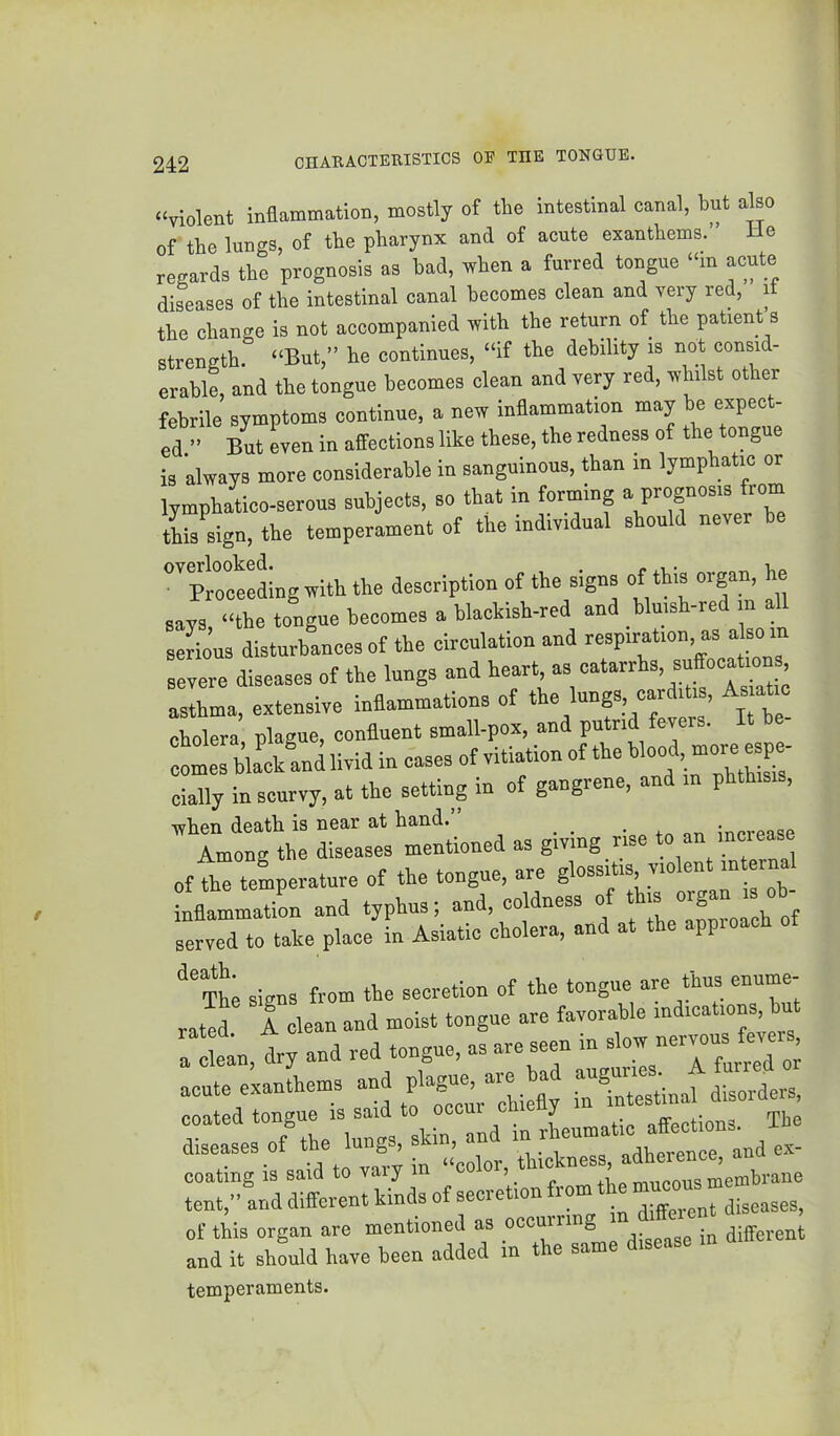 “violent inaemmation, mostly of the intestinal canal, bnt also of the lungs, of the pharynx and of acute exanthems.” He regards the prognosis as bad, when a furred tongue “in acute diseases of the intestinal canal becomes clean and very red, it the change is not accompanied with the return of the patient 8 strength. “But,” he continues, “if the debility is not consid- erable, and the tongue becomes clean and very red, whilst other febrile symptoms continue, a new inflammation may be expect- ed ” But Ln in affections like these, the redness of the tongue is always more considerable in sanguineus, than in lymphatic or lymphatico-serous subjects, so that in forming a prognosis frorn this sign, the temperament of the individual should never he °Tl-oceedingwith the description of the signs of this organ, he says, “the tongue becomes a blackish-red and bluish-red in serious disturbances of the circulation and respiration, as also in severe diseases of the lungs and asthma, extensive inflammations of >“f 1 “f “ > cholera plague, confluent small-pox, and putrid fevers. It be it bla^and livid in cases of vitiation of the Wood. cially in scurvy, at the setting in of gangrene, and in phthisis, when death is near at hand. _ _ -n increase Among the diseases mentioned as giving rise to an incieaae of the temperature of the tongue, are glossitis, violent internal Lflammation and typhus; and, coldness of served to take place in Asiatic cholera, and at t pp signs from the secretion of the tongue are thus enume- rated 1 clean and moist tongue are favorable indications but a in, dry and red tongue, as are seen in slow nervous fever^^^ acute exanthems -d plague - ad -ga- coated tongue is said to occur c y affections The diseases of the lungs, skin, and in .m ^ coating is said to vary in 1 tent,” and different kinds of secretion from of this organ are mentioned as ee™'”? ; ^lifferent and it should have been added in the same disease temperaments.