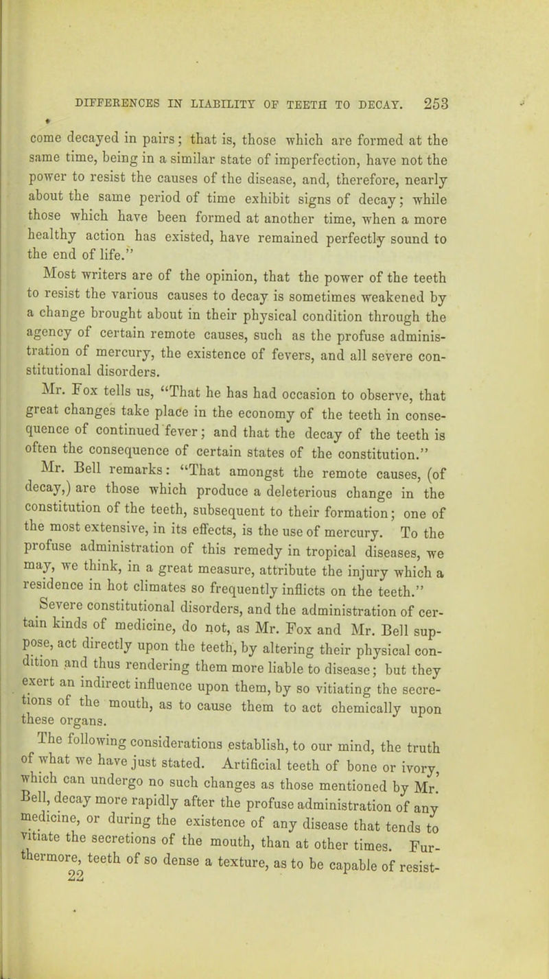 ♦ come decayed in pairs; that is, those which are formed at the same time, being in a similar state of imperfection, have not the power to resist the causes of the disease, and, therefore, nearly about the same period of time exhibit signs of decay; while those which have been formed at another time, when a more healthy action has existed, have remained perfectly sound to the end of life.” Most writers are of the opinion, that the power of the teeth to resist the various causes to decay is sometimes weakened by a change brought about in their physical condition through the agency of certain remote causes, such as the profuse adminis- tration of mercury, the existence of fevers, and all severe con- stitutional disorders. Mr. Fox tells us, “That he has had occasion to observe, that great changes take place in the economy of the teeth in conse- quence of continued fever; and that the decay of the teeth is often the consequence of certain states of the constitution.” Mr. Bell remarks: “That amongst the remote causes, (of decay,) are those which produce a deleterious change in the constitution of the teeth, subsequent to their formation; one of the most extensive, in its effects, is the use of mercury. To the profuse administration of this remedy in tropical diseases, we may, we think, in a great measure, attribute the injury which a residence in hot climates so frequently inflicts on the teeth.” Severe constitutional disorders, and the administration of cer- tain kinds of medicine, do not, as Mr. Fox and Mr. Bell sup- pose, act directly upon the teeth, by altering their physical con- dition and thus rendering them more liable to disease; but they exert an indirect influence upon them, by so vitiating the secre- tions of the mouth, as to cause them to act chemically upon these organs. I The following considerations establish, to our mind, the truth i of what we have just stated. Artificial teeth of bone or ivory, ^ which can undergo no such changes as those mentioned by Mr! ell, decay more rapidly after the profuse administration of any medicine, or during the e.xistence of any disease that tends to vitiate the secretions of the mouth, than at other times. Fur- thermore teeth of so dense a texture, as to be capable of resist-