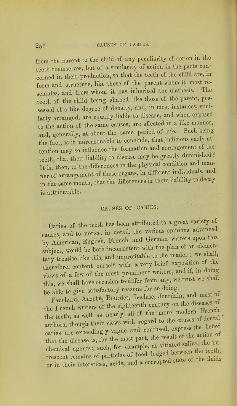 from the parent to the child of any peculiarity of action in the teeth themselves, hut of a similarity of action in the parts con- cerned in their production, so that the teeth of the child are, in form and structure, like those ef the parent whom it most re- sembles, and from whom it has inherited the diathesis. The teeth of the child being shaped like those of the parent, pos- sessed of a like degree of density, and, in most instances, simi- larly arranged, are equally liable to disease, and when exposed to the action of the same causes, are affected in a like manner, and, generally, at about the same period of life. ^ Such being the fact, is it unreasonable to conclude, that judicious early at- tention may so influence the formation and arrangement of the teeth, that their liability to disease may be greatly diminished . It is then, to the differences in the physical condition and man- ner of arrangement of these organs, in different individuals and in the same mouth, that the differences in their liability to decay is attributable. CAUSES OF CARIES. Caries of the teeth has been attributed to a great variety of causes, and to notice, in detail, the various opinions advanced by American, English, Erench and German writers upon i subject, would be both inconsistent with the plan of an elemen- tary treatise like this, and unprofitable to the reader ; we sha 1, therefore, content ourself with a very brief exposition of he views of a few of the most prominent writers, and if, m doing this, we shall have occasion to differ from any, we trust we sha be able to give satisfactory reasons for so doing. Eaucharl Auzebe, Bourdet, Lecluse, Jourdain and mos of the French writers of the eighteenth century on the ^^ea the teeth, as well as nearly all of the moie model . authors, though their views with regard to the causes^ of caries are exceedingly vague and contused, '-y’j, * ; j that the disease is, for the most part, the tesuU of tl e acho chemical agents; such, tor example, as v.Uated -d-o ‘h* PU trescent rcLins of particles of food ''“V “‘flu di or in their interstices, acids, and a corrupted state of the flmds