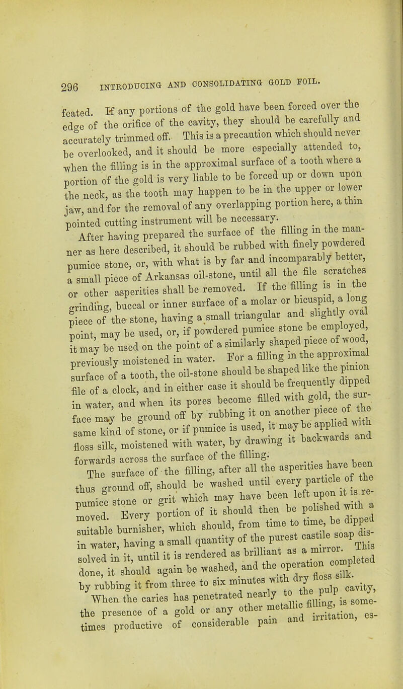 feated K any portions of the gold have been forced over the edge of the orifice of the cavity, they should he carefully and accurately trimmed off. This is a precaution ^hich should never he overlooked, and it should he more especially attended to, when the filling is in the approximal surface of a tooth where a portion of the gold is very liable to be forced up or down upon the neck, as the tooth may happen to he in the upper or Wer jaw, and for the removal of any overlapping portion here, a thin pointed cutting instrument will he necessary. _ ^ After having prepared the surface of the_ filling m the man- ner as here described, it should be rubbed with finely powdered pumice stone, or, with what is by far and incomparably better, a small piece of Arkansas oil-stone, until all the file scratches or other asperities shall he removed. If the fil mg is i ^ erindihg, buccal or inner surface of a molar or ^^cuspi , g piece of the stone, having a.small triangular and slightly oval point, may be used, or, if powdered pumice stone be employed. It may he used on the point of a similarly shaped piece of woo , prTXsly moistened in water. For a filling in the approximal Lface of a tooth, the oil-stone should he shaped like pmion S: : A clock, aci ia either ease it in water, and when its pores become filled with “ face may be ground off by rubbing it on another piece of the same kind of stone, or if pumice is used, it may W « ‘ floss silk, moistened with water, by drawing it backwards ■fnvwnrd'! across the surface of the filling. Ti bmn sherwUeh should, from time to time, be dipped a small quantity of the pur.t c« dis- solved in it, until it is rendered as ^ done, it should * floss silk by rubbing it from three to six cavity. When the caries has penetrated nearly ^ the presence of a gold - times productive of considerable p