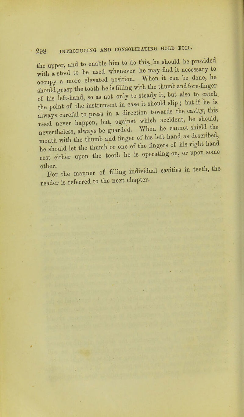 the upper, and to enable him to do this, he should he provided with a stool to he used whenever he may find it necessary to occupy a more elevated position. When it can he done, he should grasp the tooth he is filling with the thumb and fore-finger of his left-hand, so as not only to steady it, hut also to catch, the point of the instrument in case it should slip ; hut if he is always careful to press in a direction towards the cavity, this need never happen, hut, against which accident, he should, nevertheless, always he guarded. When he cannot shield the mouth with the thumb and finger of his left hand as ^esc’ribe , he should let the thumb or one of the fingers of his right hand rest either upon the tooth he is operating on, or upon some ^'or the manner of filling individual cavities in teeth, the reader is referred to the next chapter.