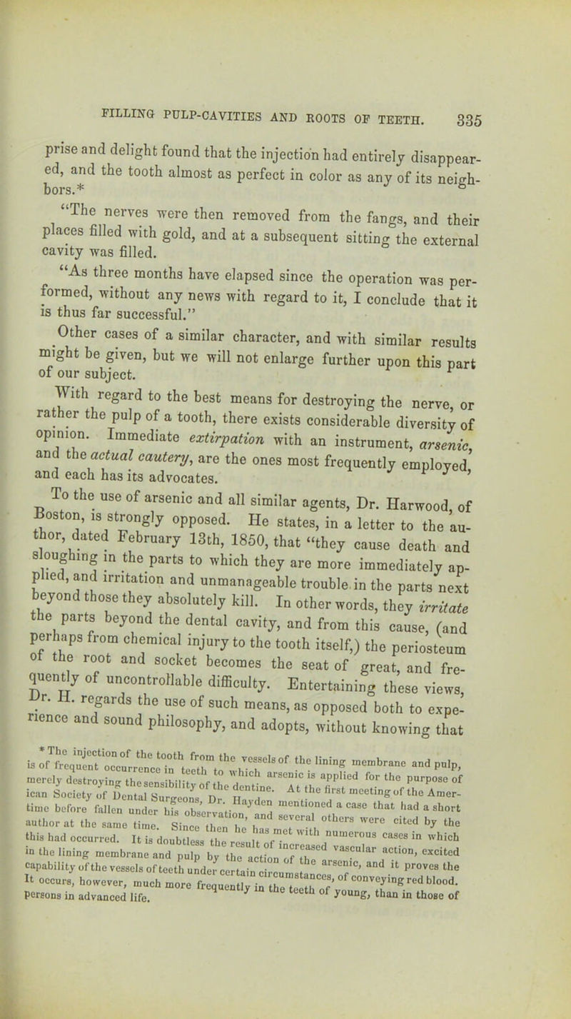 prise and delight found that the injection had entirely disappear- ed, and the tooth almost as perfect in color as any of its neigh- bors.* ^ “The nerves vere then removed from the fangs, and their places filled with gold, and at a subsequent sitting the external cavity was filled. “As three months have elapsed since the operation was per- formed, without any news with regard to it, I conclude that it IS thus far successful.” Other cases of a similar character, and with similar results might be given, but we will not enlarge further upon this part of our subject. ^ With regard to the best means for destroying the nerve or rather the pulp of a tooth, there exists considerable diversity of opinion. Immediate extirpation with an instrument, arsenic, and actual cautery, are the ones most frequently employed and each has its advocates. ’ To the use of arsenic and all similar agents. Dr. Harwood, of Boston, IS strongly opposed. He states, in a letter to the au- thor, dated February 13th, 1850, that “they cause death and 8 oughing in the parts to which they are more immediately ap- plied, and irritation and unmanageable trouble in the parts next beyond those they absolutely kill. In other words, they irritate the parts beyond the dental cavity, and from this cause, fand perhaps from chemical injury to the tooth itself,) the periosteum the root and socket becomes the seat of great, and fre- quently of uncontrollable difficulty. Entertaining these views. Dr. II. regards the use of such means, as opposed both to expe- lence and sound philosophy, and adopts, without knowing that merely destroying the sensibility of th a ’r’ W^ed for the purpose of lean Society of Dental Surneons Dr^ n meeting of the Amer- time before^allen under mentioned a case that had a short author at the same time. Since then hj has this had occurred. It is doubtless the result of in which in the lining membrane and pulp by the action oH^'^a excited capability of the vessels of teeth under certain circumsta It occurs, however, much more frequently in the teethTf’v persons in advanced life. ^ than in those of