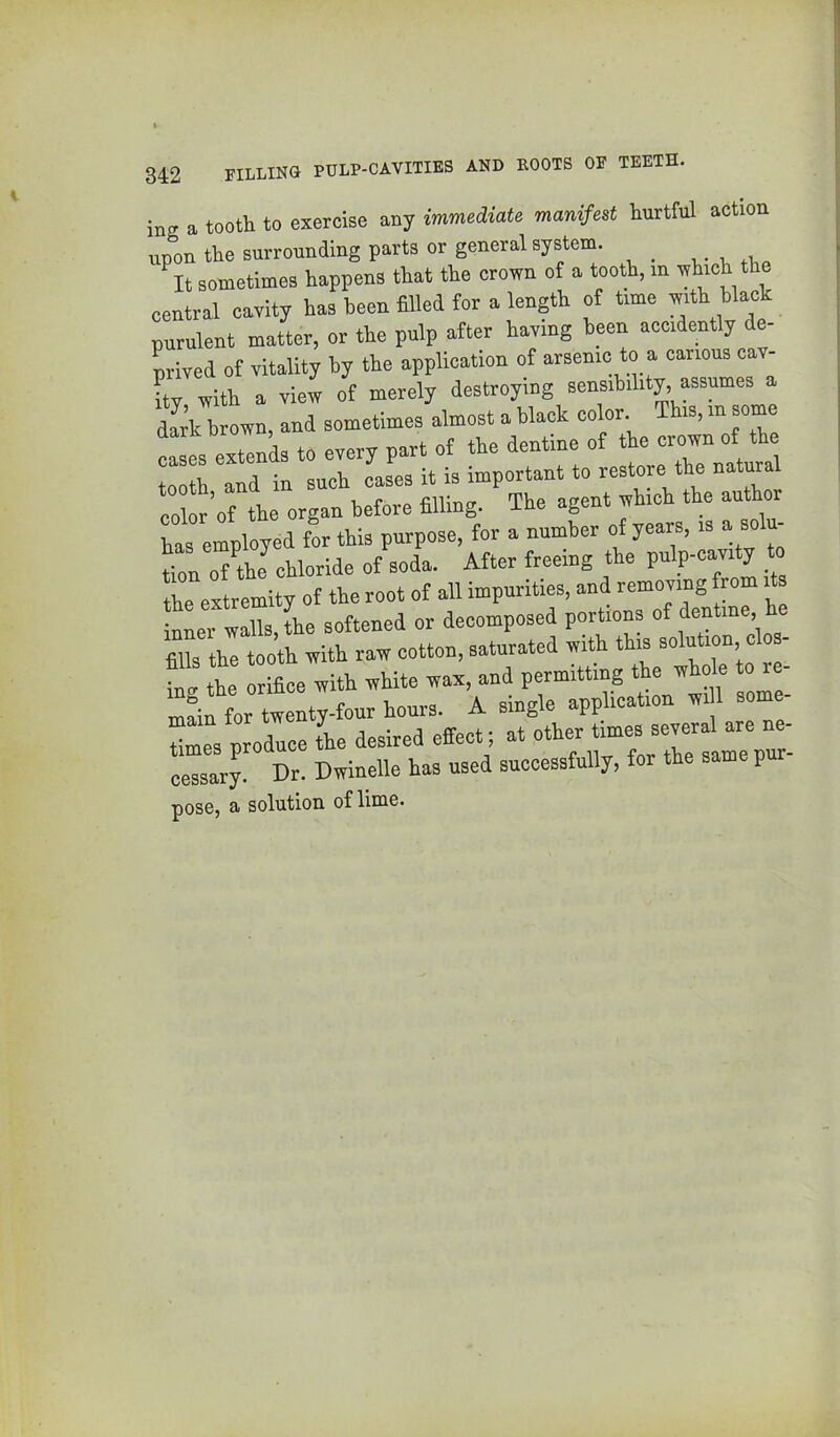 ins a tooth to exercise any immediate manifest hurtful action upon the surrounding parts or general system. ^It sometimes happens that the crown of a tooth, in ch the central cavity hae been filled for a length of tme Wa»k nurulent matter, or the pulp after having been accidently de- prived of vitality by the application of arsenic to a canons cav- ity with a view of merely destroying sensibility, assumes a daA brown, and sometimes almost a black ™ 1 es extends to every part of the dentine of the crown of th 1 th and in such cases it is important to restore the natural color’ot the organ before filling. The agent which the author has employed tor this purpose, for a number of years, is a so - tion o/the chloride of soda. After treeing the pulp-cavity to the extremity of the root of all impurities, and removing from i s nler walls, the softened or decomposed portions »f dentine ke fills the tooth with raw cotton, saturated with this inv the orifice with white wax, and permitting the whole re- “fifL t tours. A single application wi 1 some- Zes produce L desired effect; at other times several are ne- ceZr^ Dt. Dwinelle has used successfully, tor the same pur- pose, a solution of lime.