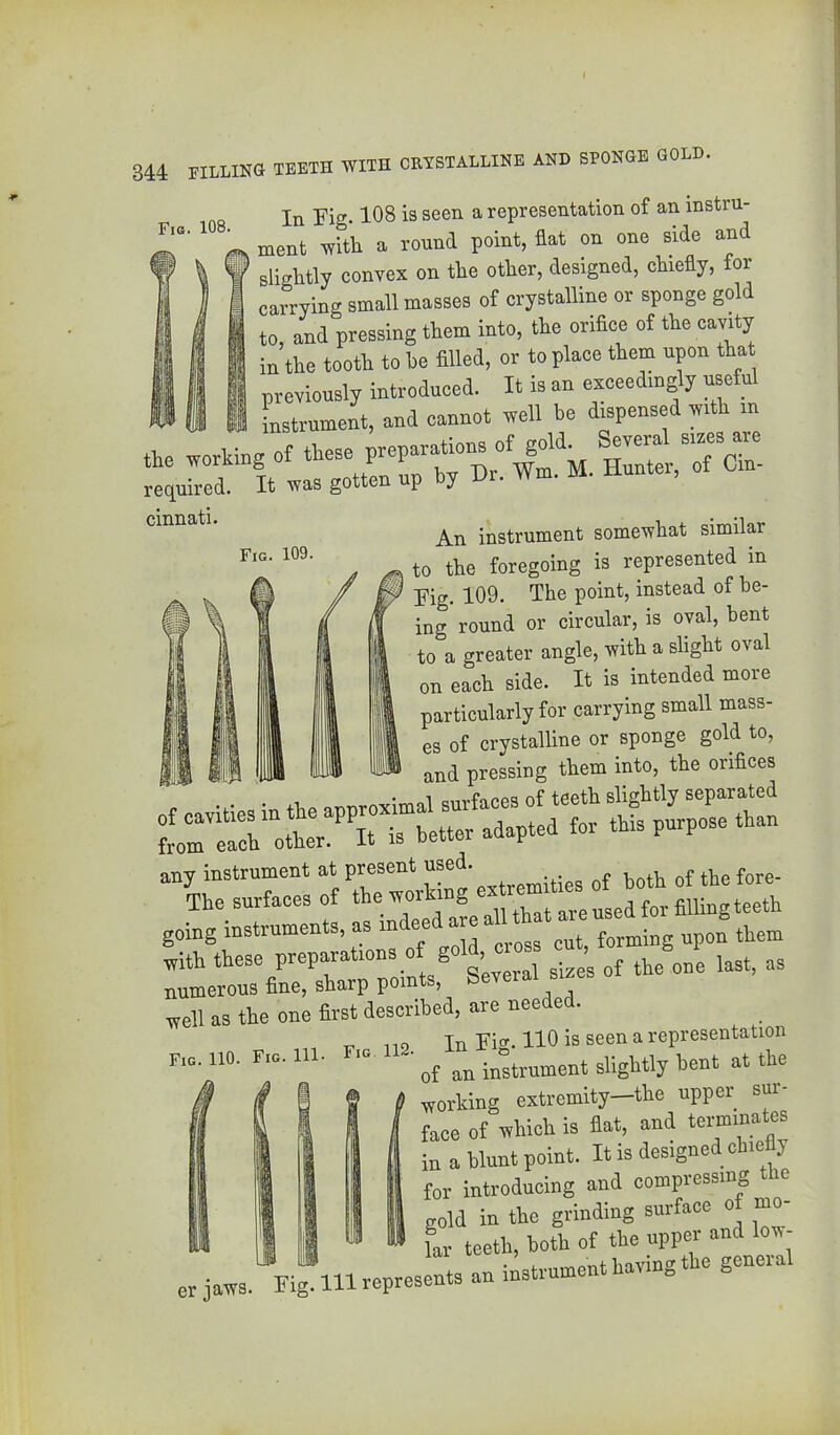 Fig. 109. 344 FILLINa TEETH WITH CRYSTALLINE AND SPONGE GOLD. In Fig. 108 is seen a representation of an instru- ment with a round point, flat on one side and ' slightly convex on the other, designed, chiefly, for carrying small masses of crystalline or sponge gold to, and pressing them into, the oriflce of the cavity in the tooth to he filled, or to place them upon that previously introduced. It is an exceedingly useful ^ ^ Lstrument, and cannot well be dispensed with in of required. It was gotten up y j^xi instrument somewhat similar to the foregoing is represented in Fig. 109. The point, instead of be- ing round or circular, is oval, bent to a greater angle, with a slight oval on each side. It is intended more particularly for carrying small mass- es of crystalline or sponge gold to, — and pressing them into, the orifices going instruments, as forming upon tiem with these preparations of J last, as numerous fine, sharp points, Several sizes well as the one first described, are needed. 1 1 i 1 I >1 ii 1 1 i 1 1 1 Fig. 110. Fig. Ill V 119 In Fig. 110 is seen a representation Fig 112. J-U x ^ i n .Le er jaws. of an instrument slightly bent at the f working extremity-the upper sur- I face of tthich is fiat, and terminates ! in a blunt point. It is designed chicAy I tor introducing and compressing the 1 gold in the grinding surface of mo- J a -- ® far teeth, both of the upper and low- lig^lll represents an instrument having the general