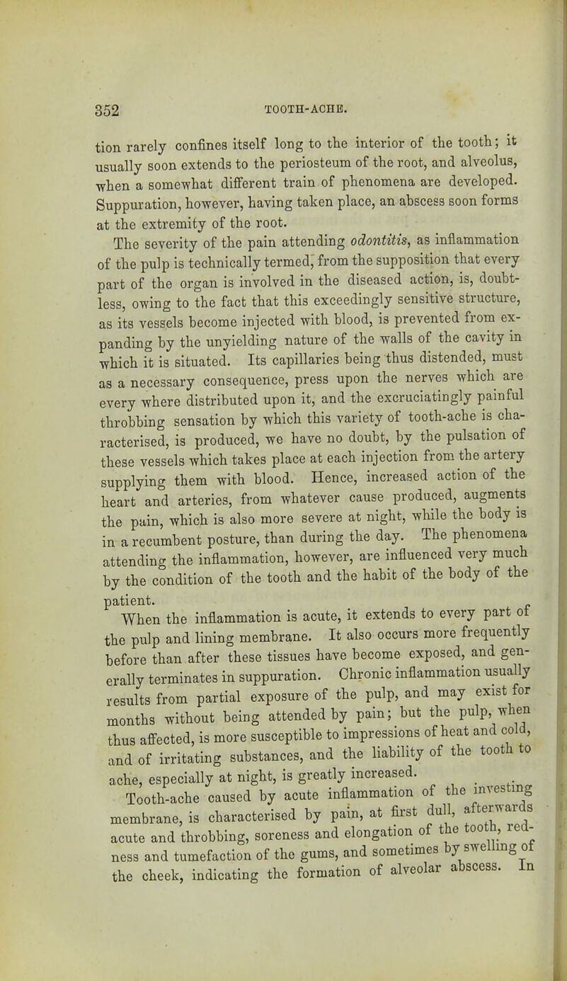 tion rarely confines itself long to the interior of the tooth; it usually soon extends to the periosteum of the root, and alveolus, ■svhen a some’what different train of phenomena are developed. Suppuration, however, having taken place, an abscess soon forms at the extremity of the root. The severity of the pain attending odontitis, as inflammation of the pulp is technically termed; from the supposition that every part of the organ is involved in the diseased action, is, doubt- less, owing to the fact that this exceedingly sensitive structure, as its vessels become injected with blood, is prevented from ex- panding by the unyielding nature of the walls of the cavity in which it is situated. Its capillaries being thus distended, must as a necessary consequence, press upon the nerves which are every where distributed upon it, and the excruciatingly painful throbbing sensation by which this variety of tooth-ache is cha- racterised, is produced, wo have no doubt, by the pulsation of these vessels which takes place at each injection from the artery gupplying them with blood. Hence, increased action of the heart and arteries, from whatever cause produced, augments the pain, which is also more severe at night, while the body is in a recumbent posture, than during the day. The phenomena attending the inflammation, however, are influenced very much by the condition of the tooth and the habit of the body of the patient. _ When the inflammation is acute, it extends to every part ot the pulp and lining membrane. It also occurs more frequently before than after these tissues have become exposed, and gen- erally terminates in suppuration. Chronic inflammation usually results from partial exposure of the pulp, and may exist for months without being attended by pain; but the pulp, when thus affected, is more susceptible to impressions of heat and cold, and of irritating substances, and the liability of the toot o ache, especially at night, is greatly increased. _ Tooth-ache caused by acute inflammation of the investing membrane, is characterised by pain, at first dull, acute and throbbing, soreness and elongation of the tootn, rea- ness and tumefaction of the gums, and sometimes by swe mg ot the cheek, indicating the formation of alveolar abscess. In