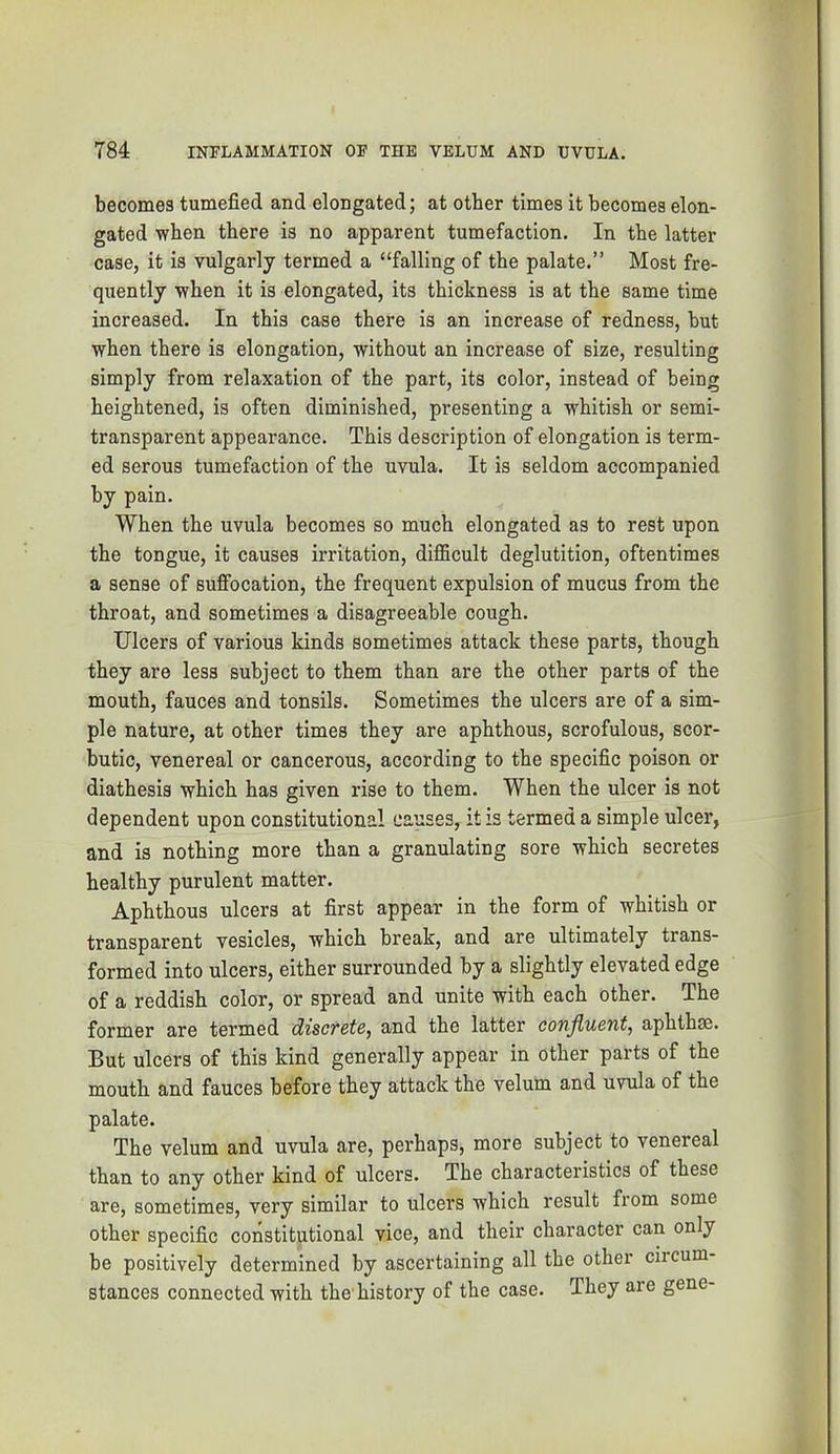 becomes tumefied and elongated; at other times it becomes elon- gated when there is no apparent tumefaction. In the latter case, it is vulgarly termed a “falling of the palate.” Most fre- quently when it is elongated, its thickness is at the same time increased. In this case there is an increase of redness, but when there is elongation, without an increase of size, resulting simply from relaxation of the part, its color, instead of being heightened, is often diminished, presenting a whitish or semi- transparent appearance. This description of elongation is term- ed serous tumefaction of the uvula. It is seldom accompanied by pain. When the uvula becomes so much elongated as to rest upon the tongue, it causes irritation, difiScult deglutition, oftentimes a sense of suffocation, the frequent expulsion of mucus from the throat, and sometimes a disagreeable cough. Ulcers of various kinds sometimes attack these parts, though they are less subject to them than are the other parts of the mouth, fauces and tonsils. Sometimes the ulcers are of a sim- ple nature, at other times they are aphthous, scrofulous, scor- butic, venereal or cancerous, according to the specific poison or diathesis which has given rise to them. When the ulcer is not dependent upon constitutional causes, it is termed a simple ulcer, and is nothing more than a granulating sore which secretes healthy purulent matter. Aphthous ulcers at first appear in the form of whitish or transparent vesicles, which break, and are ultimately trans- formed into ulcers, either surrounded by a slightly elevated edge of a reddish color, or spread and unite with each other. The former are termed discTste^ and the latter conJlu6nt, aphthse. But ulcers of this kind generally appear in other parts of the mouth and fauces before they attack the velum and uvula of the palate. The velum and uvula are, perhaps, more subject to venereal than to any other kind of ulcers. The characteristics of these are, sometimes, very similar to ulcers which result from some other specific constitutional vice, and their character can only be positively determined by ascertaining all the other circum- stances connected with the'history of the case. They are gene-