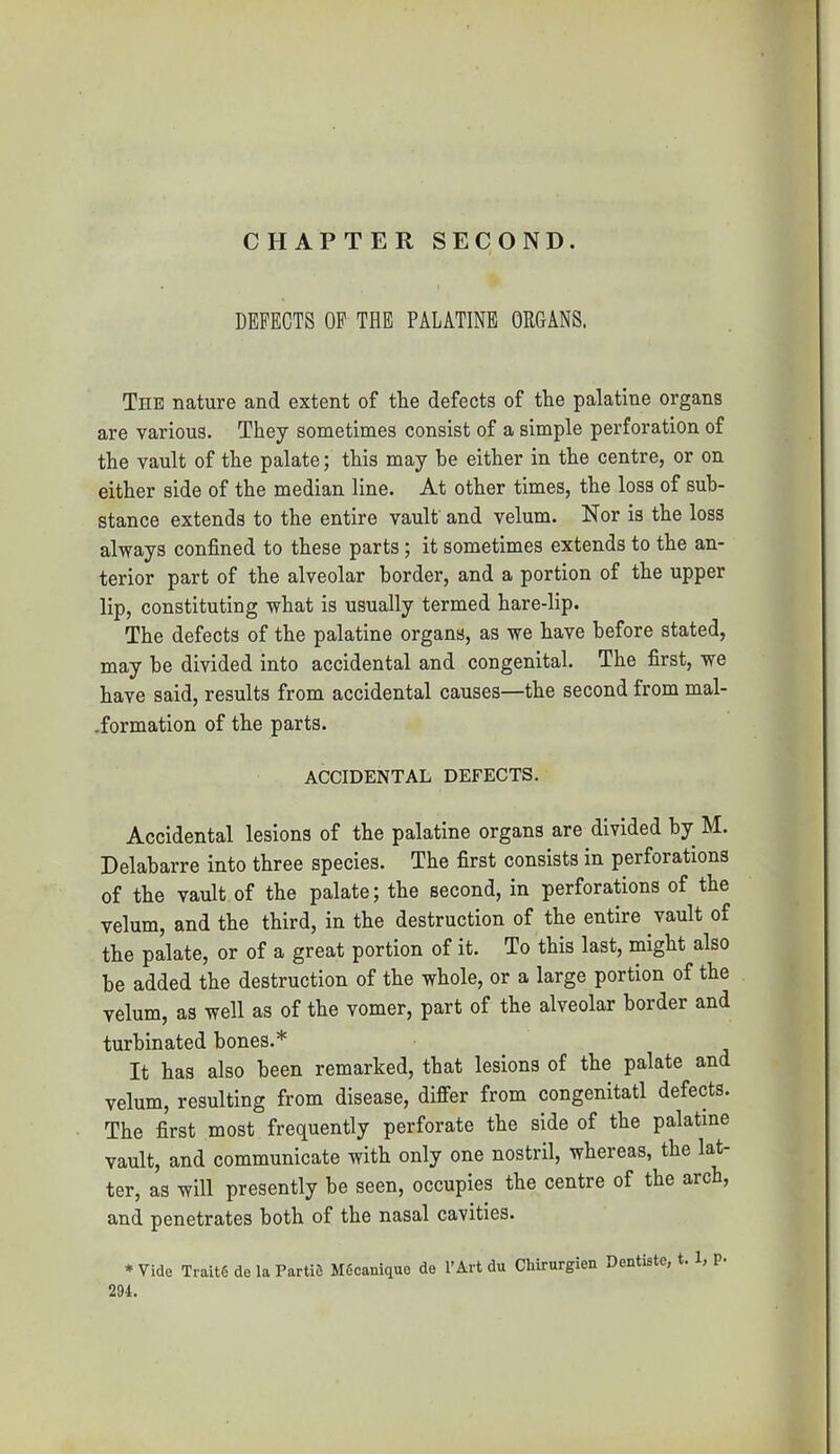 DEFECTS OP THE PALATINE ORGANS. The nature and extent of tlie defects of the palatine organs are various. They sometimes consist of a simple perforation of the vault of the palate; this may be either in the centre, or on either side of the median line. At other times, the loss of sub- stance extends to the entire vault' and velum. Nor is the loss always confined to these parts; it sometimes extends to the an- terior part of the alveolar border, and a portion of the upper lip, constituting what is usually termed hare-lip. The defects of the palatine organs, as we have before stated, may be divided into accidental and congenital. The first, we have said, results from accidental causes—the second from mal- formation of the parts. ACCIDENTAL DEFECTS. Accidental lesions of the palatine organs are divided by M. Delabarre into three species. The first consists in perforations of the vault of the palate; the second, in perforations of the velum, and the third, in the destruction of the entire vault of the palate, or of a great portion of it. To this last, might also be added the destruction of the whole, or a large portion of the velum, as well as of the vomer, part of the alveolar border and turbinated bones.* It has also been remarked, that lesions of the palate and velum, resulting from disease, differ from congenitatl defects. The first most frequently perforate the side of the palatine vault, and communicate with only one nostril, whereas, the lat- ter, as will presently be seen, occupies the centre of the arch, and penetrates both of the nasal cavities. * Vide Traits de la PartiS MScanique de I'Art du Chirurgien Dentiste, t. 1, P- 294.