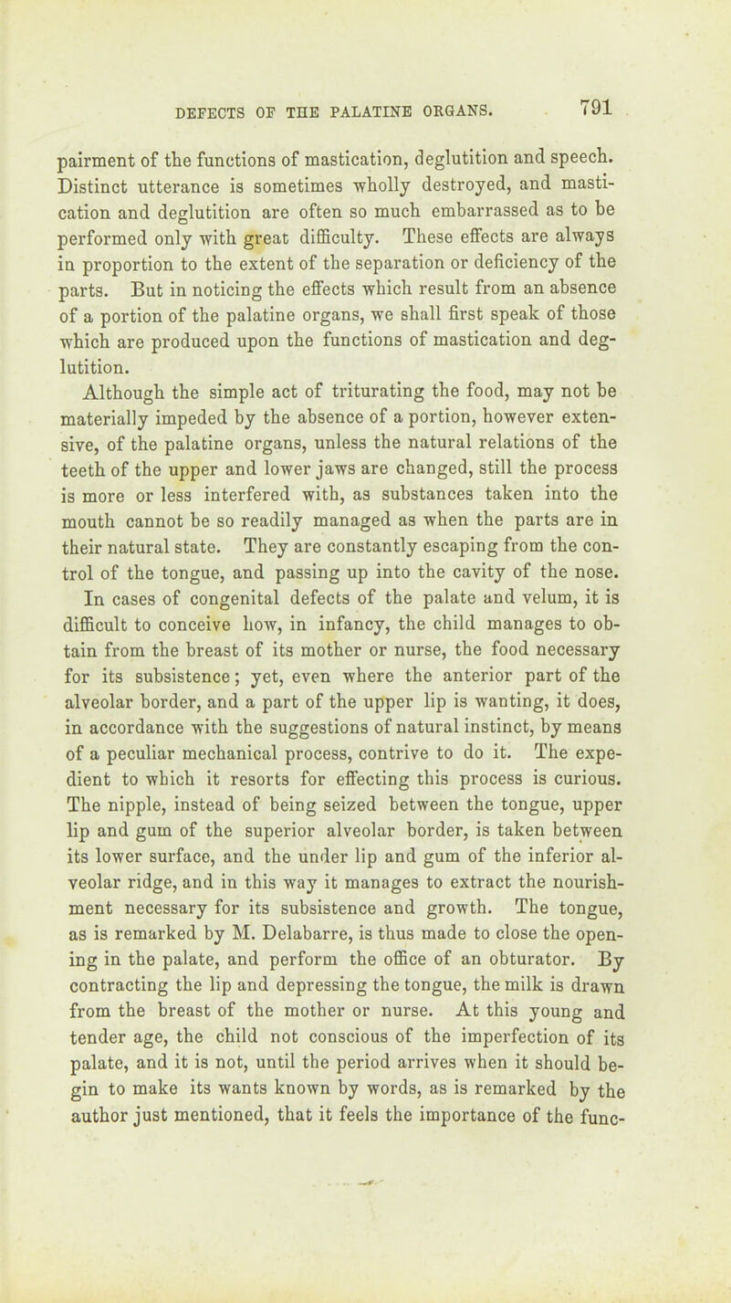 pairment of the functions of mastication, deglutition and speech. Distinct utterance is sometimes ■wholly destroyed, and masti- cation and deglutition are often so much embarrassed as to be performed only with great difficulty. These effects are always in proportion to the extent of the separation or deficiency of the parts. But in noticing the effects which result from an absence of a portion of the palatine organs, we shall first speak of those which are produced upon the functions of mastication and deg- lutition. Although the simple act of triturating the food, may not be materially impeded by the absence of a portion, however exten- sive, of the palatine organs, unless the natural relations of the teeth of the upper and lower jaws are changed, still the process is more or less interfered with, as substances taken into the mouth cannot be so readily managed as when the parts are in their natural state. They are constantly escaping from the con- trol of the tongue, and passing up into the cavity of the nose. In cases of congenital defects of the palate and velum, it is difficult to conceive how, in infancy, the child manages to ob- tain from the breast of its mother or nurse, the food necessary for its subsistence; yet, even where the anterior part of the alveolar border, and a part of the upper lip is wanting, it does, in accordance with the suggestions of natural instinct, by means of a peculiar mechanical process, contrive to do it. The expe- dient to which it resorts for effecting this process is curious. The nipple, instead of being seized between the tongue, upper lip and gum of the superior alveolar border, is taken between its lower surface, and the under lip and gum of the inferior al- veolar ridge, and in this way it manages to extract the nourish- ment necessary for its subsistence and growth. The tongue, as is remarked by M. Delabarre, is thus made to close the open- ing in the palate, and perform the office of an obturator. By contracting the lip and depressing the tongue, the milk is drawn from the breast of the mother or nurse. At this young and tender age, the child not conscious of the imperfection of its palate, and it is not, until the period arrives when it should be- gin to make its wants known by words, as is remarked by the author just mentioned, that it feels the importance of the func-