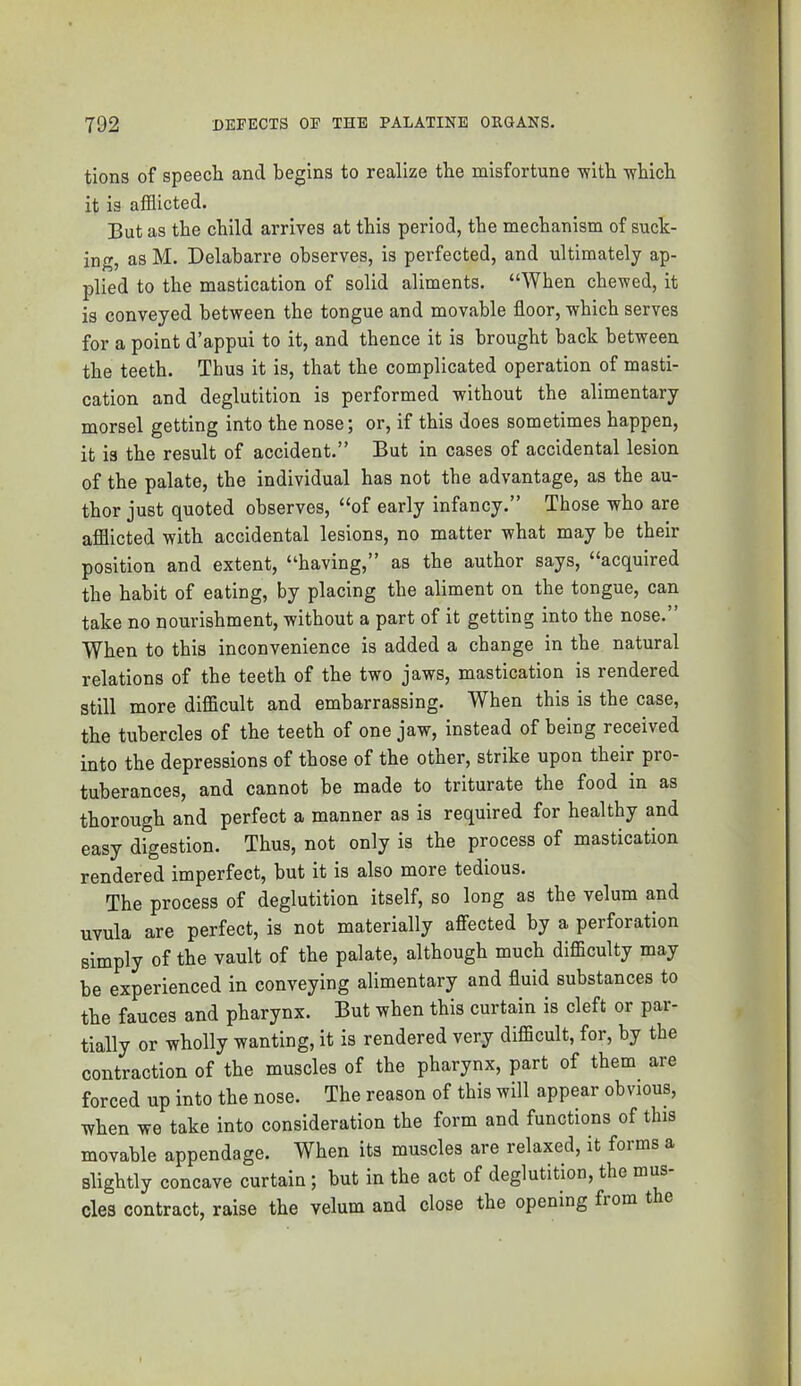 tions of speech and begins to realize the misfortune Y?itb ivbicb it is afflicted. But as the child arrives at this period, the mechanism of suck- ing, as M. Delabarre observes, is perfected, and ultimately ap- plied to the mastication of solid aliments. “When chewed, it is conveyed between the tongue and movable floor, which serves for a point d’appui to it, and thence it is brought back between the teeth. Thus it is, that the complicated operation of masti- cation and deglutition is performed without the alimentary morsel getting into the nose; or, if this does sometimes happen, it is the result of accident.” But in cases of accidental lesion of the palate, the individual has not the advantage, as the au- thor just quoted observes, “of early infancy.” Those who are afflicted with accidental lesions, no matter what may be their position and extent, “having,” as the author says, “acquired the habit of eating, by placing the aliment on the tongue, can take no nourishment, without a part of it getting into the nose.” When to this inconvenience is added a change in the natural relations of the teeth of the two jaws, mastication is rendered still more difflcult and embarrassing. When this is the case, the tubercles of the teeth of one jaw, instead of being received into the depressions of those of the other, strike upon their pro- tuberances, and cannot be made to triturate the food in as thorough and perfect a manner as is required for healthy and easy digestion. Thus, not only is the process of mastication rendered imperfect, but it is also more tedious. The process of deglutition itself, so long as the velum and uvula are perfect, is not materially affected by a perforation simply of the vault of the palate, although much difficulty may be experienced in conveying alimentary and fluid substances to the fauces and pharynx. But when this curtain is cleft or par- tially or wholly wanting, it is rendered very difficult, for, by the contraction of the muscles of the pharynx, part of them^ are forced up into the nose. The reason of this will appear obvious, when we take into consideration the form and functions of this movable appendage. When its muscles are relaxed, it foims a slightly concave curtain; but in the act of deglutition, the mus cles contract, raise the velum and close the opening from t e