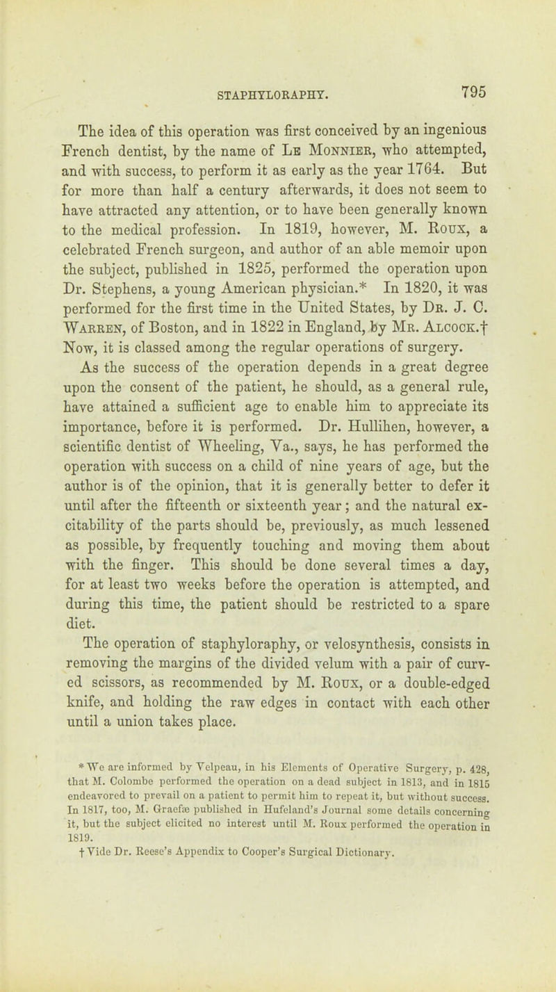 The idea of this operation was first conceived by an ingenious French dentist, by the name of Lb Monnier, who attempted, and with success, to perform it as early as the year 1764. But for more than half a century afterwards, it does not seem to have attracted any attention, or to have been generally known to the medical profession. In 1819, however, M. Roux, a celebrated French surgeon, and author of an able memoir upon the subject, published in 1825, performed the operation upon Dr. Stephens, a young American physician.* In 1820, it was performed for the first time in the United States, by Dr. J. C. Warren, of Boston, and in 1822 in England, by Mr. ALCOCK.f Now, it is classed among the regular operations of surgery. As the success of the operation depends in a great degree upon the consent of the patient, he should, as a general rule, have attained a sufficient age to enable him to appreciate its importance, before it is performed. Dr. Hullihen, however, a scientific dentist of Wheeling, Va., says, he has performed the operation with success on a child of nine years of age, but the author is of the opinion, that it is generally better to defer it until after the fifteenth or sixteenth year; and the natural ex- citability of the parts should be, previously, as much lessened as possible, by frequently touching and moving them about with the finger. This should be done several times a day, for at least two weeks before the operation is attempted, and during this time, the patient should be restricted to a spare diet. The operation of staphyloraphy, or velosynthesis, consists in removing the margins of the divided velum with a pair of curv- ed scissors, as recommended by M. Roux, or a double-edged knife, and holding the raw edges in contact with each other until a union takes place. * We are informed by Velpeau, in his Elements of Operative Surgery, p. 428, that M. Colombe performed the operation on a dead subject in 1813, and in 1815 endeavored to prevail on a patient to permit him to repeat it, but without success. In 1817, too, M. Graefm published in Hufeland’s Journal some details concerning it, but the subject elicited no interest until M. Roux performed the operation in 1819. t Vide Dr. Reese’s Appendix to Cooper’s Surgical Dictionary.