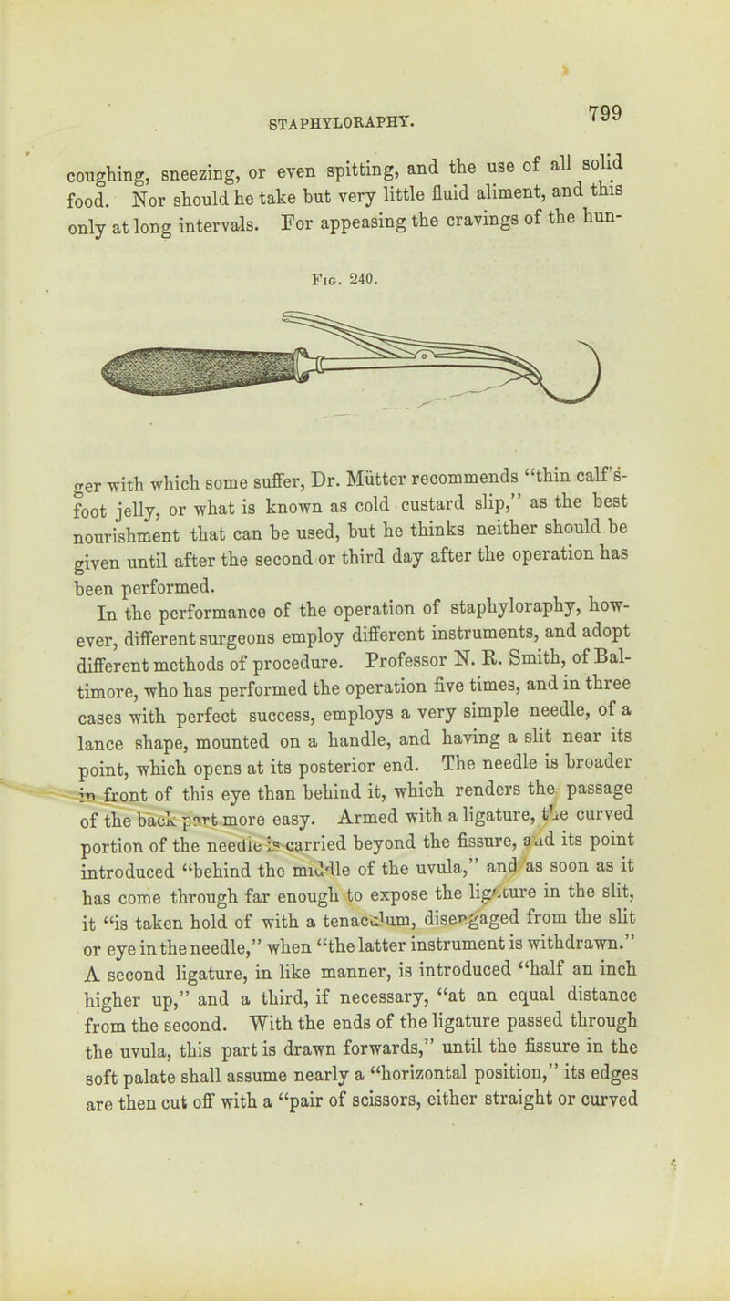 coughing, sneezing, or even spitting, and the use of all solid food. Nor should he take hut very little fluid aliment, and this only at long intervals. For appeasing the cravings of the hun- Fic. 240. ger with which some suffer. Dr. Mutter recommends “thin calfs- foot jelly, or what is known as cold custard slip,” as the best nourishment that can be used, but he thinks neither should be given until after the second or third day after the operation has been performed. In the performance of the operation of staphyloraphy, how- ever, different surgeons employ different instruments, and adopt different methods of procedure. Professor N. R. Smith, of Bal- timore, who has performed the operation five times, and in three cases with perfect success, employs a very simple needle, of a lance shape, mounted on a handle, and having a slit near its point, which opens at its posterior end. The needle is broader - -in .front of this eye than behind it, which renders the. passage of the back part more easy. Armed with a ligature, ^he curved portion of the needle i? carried beyond the fissure, aud its point introduced “behind the middle of the uvula, and/as soon as it has come through far enough to expose the ligAture in the slit, it “is taken hold of with a tenaculum, disen^gaged from the slit or eye in the needle,” when “the latter instrument is withdrawn. A second ligature, in like manner, is introduced “half an inch higher up,” and a third, if necessary, “at an equal distance from the second. With the ends of the ligature passed through the uvula, this partis drawn forwards,” until the fissure in the soft palate shall assume nearly a “horizontal position,” its edges are then cut off with a “pair of scissors, either straight or curved