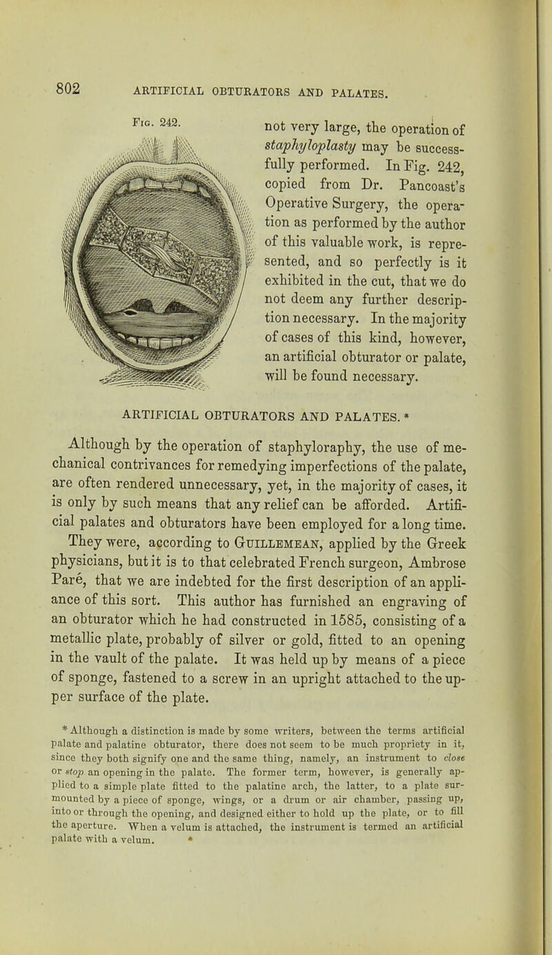 not very large, the operation of staphyloplasty may be success- fully performed. In Fig. 242, copied from Dr. Pancoast’s Operative Surgery, the opera- tion as performed by tbe author of this valuable work, is repre- sented, and so perfectly is it exhibited in the cut, that we do not deem any further descrip- tion necessary. In the majority of cases of this kind, however, an artificial obturator or palate, will be found necessary. ARTIFICIAL OBTURATORS AND PALATES. * Although by the operation of staphyloraphy, the use of me- chanical contrivances for remedying imperfections of the palate, are often rendered unnecessary, yet, in the majority of cases, it is only by such means that any relief can be afforded. Artifi- cial palates and obturators have been employed for a long time. They were, according to GtUILLEMBAN, applied by the Greek physicians, but it is to that celebrated French sui’geon, Ambrose Pare, that we are indebted for the first description of an appli- ance of this sort. This author has furnished an engraving of an obturator which he had constructed in 1585, consisting of a metallic plate, probably of silver or gold, fitted to an opening in the vault of the palate. It was held up by means of a piece of sponge, fastened to a screw in an upright attached to the up- per surface of the plate. * Although a distinction is made by some writers, between the terms artificial palate and palatine obturator, there does not seem to be much propriety in it, since they both signify one and the same thing, namely, an instrument to close or stop an opening in the palate. The former term, however, is generally ap- plied to a simple plate fitted to the palatine arch, the latter, to a plate sur- mounted by a piece of sponge, wings, or a drum or air chamber, passing up, into or through the opening, and designed either to hold up the plate, or to fill the aperture. When a velum is attached, the instrument is termed an artificial palate with a velum. *