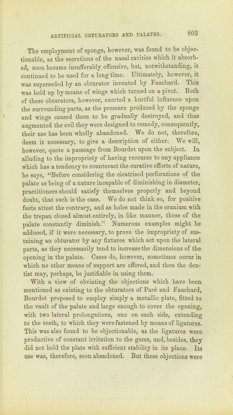 The employnient of sponge, however, was found to be objec- tionable, as the secretions of the nasal cavities which it absorb- ed, soon became insufferably offensive, but, notwithstanding, it continued to be used for a long time. Ultimately, however, it was superseded by an obturator invented by Fauchard. This was held up by means of wings which turned on a pivot. Both of these obturators, however, exerted a hurtful influence upon the surrounding parts, as the pressure produced by the sponge and wings caused them to be gradually destroyed, and thus augmented the evil they were designed to remedy, consequently, their use has been wholly abandoned. We do not, therefore, deem it necessary, to give a description of either. We will, however, quote a passsage from Bourdet upon the subject. In alluding to the impropriety of having recourse to any appliance which has a tendency to counteract the curative efforts of nature, he says, “Before considering the cicatrised perforations of the palate as being of a nature incapable of diminishing in diameter, practitioners should satisfy themselves properly and beyond doubt, that such is the case. We do not think so, for positive facts attest the contrary, and as holes made in the cranium with the trepan closed almost entirely, in like manner, those of the palate constantly diminish.” Numerous examples might be adduced, if it were necessary, to prove the impropriety of sus- taining an obturator by any fixtures which act upon the lateral parts, as they necessarily tend to increase the dimensions of the opening in the palate. Cases do, however, sometimes occur in which no other means of support are offered, and then the den- tist may, perhaps, be justifiable in using them. With a view of obviating the objections which have been mentioned as existing to the obturators of Pare and Fauchard, Bourdet proposed to employ simply a metallic plate, fitted to the vault of the palate and large enough to cover the opening, with two lateral prolongations, one on each side, extending to the teeth, to which they were fastened by means of ligatures. This was also found to be objectionable, as the ligatures were productive of constant irritation to the gums, and, besides, they did not hold the plate with sufficient stability in its place. Its use was, therefore, soon abandoned. But these objections were