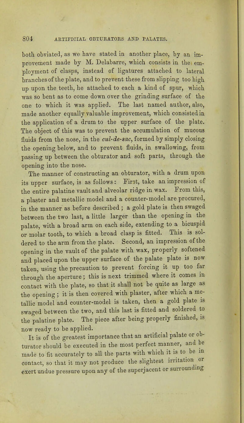 both obviated, as we have stated in another place, by an im- provement made by M. Delabarre, which consists in thei em- ployment of clasps, instead of ligatures attached to lateral branches of the plate, and to prevent these from slipping too high up upon the teeth, he attached to each a kind of spur, which was so bent as to come down over the grinding surface of the one to which it was applied. The last named author, also, made another equally valuable improvement, which consisted in the application of a drum to the upper surface of the plate. The object of this was to prevent the accumulation of mucous fluids from the nose, in the cul-de-sac, formed by simply closing the opening below, and to prevent fluids, in swallowing, from passing up between the obturator and soft parts, through the opening into the nose. The manner of constructing an obturator, with a drum upon its upper surface, is as follows : First, take an impression of the entire palatine vault and alveolar ridge in wax. From this, a plaster and metallic model and a counter-model are procured, in the manner as before described ; a gold plate is then swaged between the two last, a little larger than the opening in the palate, with a broad arm on each side, extending to a bicuspid or molar tooth, to which a broad clasp is fitted. This is sol- dered to the arm from the plate. Second, an impression of the opening in the vault of the palate with wax, properly softened and placed upon the upper surface of the palate plate is now taken, using the precaution to prevent forcing it up too far through the aperture; this is next trimmed where it comes in contact with the plate, so that it shall not be quite as large as the opening ; it is then covered with plaster, after which a me- tallic model and counter-model is taken, then a gold plate is swaged between the two, and this last is fitted and soldered to the palatine plate. The piece after being properly finished, is now ready to be applied. It is of the greatest importance that an artificial palate or ob- turator should be executed in the most perfect manner, and be made to fit accurately to all the parts with which it is to be m contact, so that it may not produce the slightest irritation or exert undue pressure upon any of the superjacent or suirounding