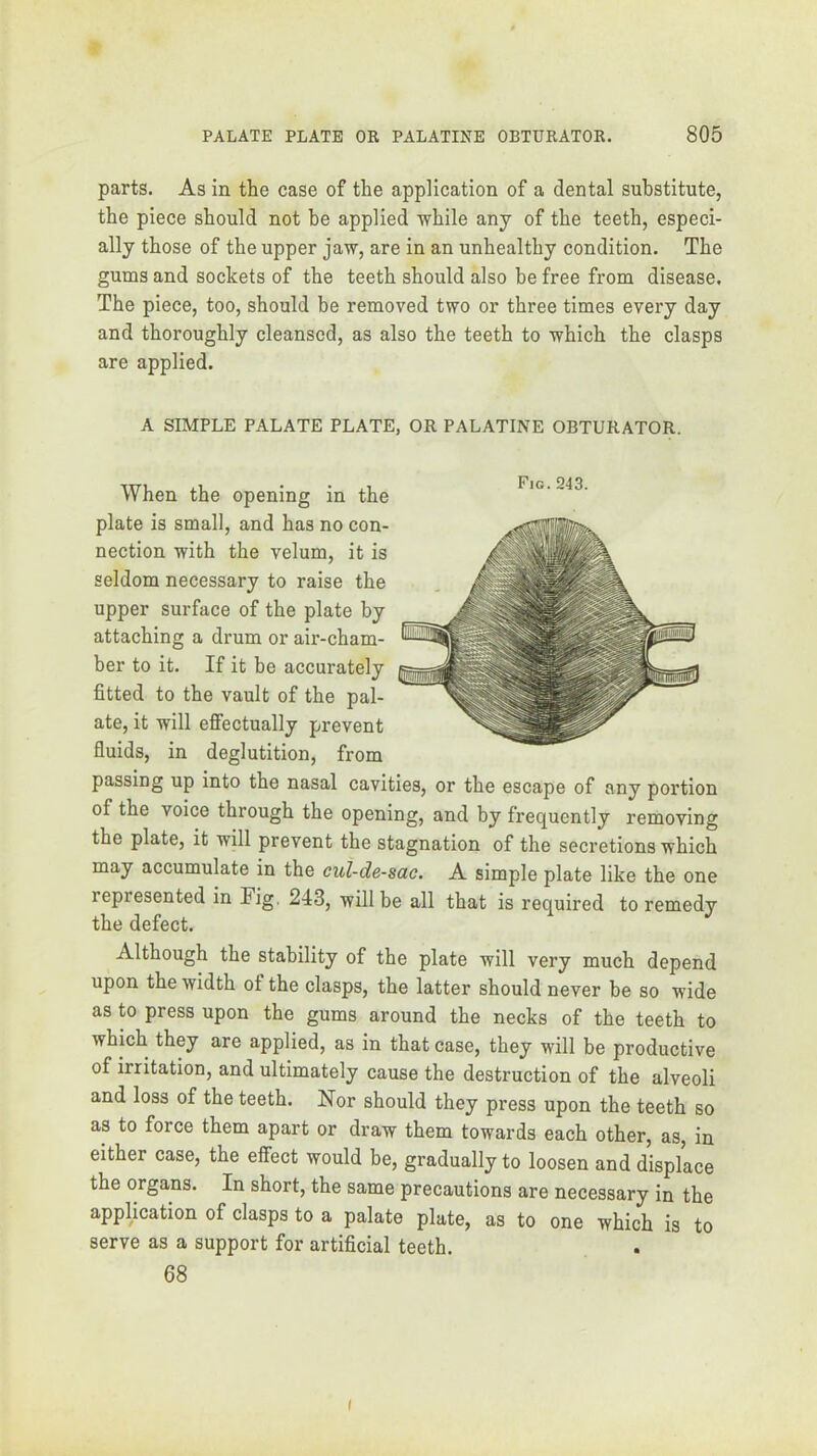 parts. As in the case of the application of a dental substitute, the piece should not be applied -while any of the teeth, especi- ally those of the upper ja-w, are in an unhealthy condition. The gums and sockets of the teeth should also be free from disease. The piece, too, should be removed two or three times every day and thoroughly cleansed, as also the teeth to -which the clasps are applied. A SIMPLE PALATE PLATE, OR PALATINE OBTURATOR. When the opening in the plate is small, and has no con- seldom necessary to raise the attaching a drum or air-cham- ber to it. If it be accurately fitted to the vault of the pal- ate, it will effectually prevent fluids, in deglutition, from passing up into the nasal cavities, or the escape of any portion of the voice through the opening, and by frequently removing the plate, it will prevent the stagnation of the secretions which may accumulate in the cul-de-sac. A simple plate like the one represented in Fig. 243, will be all that is required to remedy the defect. Although the stability of the plate will very much depend upon the width ot the clasps, the latter should never be so wide as to press upon the gums around the necks of the teeth to which thy are applied, as in that case, they will be productive of irritation, and ultimately cause the destruction of the alveoli and loss of the teeth. Nor should they press upon the teeth so as to force them apart or draw them towards each other, as, in either case, the effect would be, gradually to loosen and displace the organs. In short, the same precautions are necessary in the application of clasps to a palate plate, as to one which is to serve as a support for artificial teeth. 68