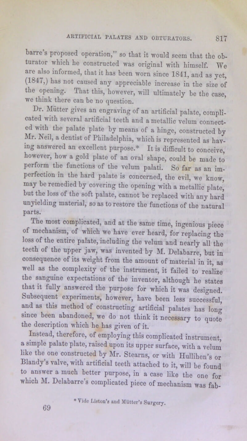 barre’s proposed operation,” so that it would seem that the ob- turator which he constructed was original with himself. We are also informed, that it has been worn since 1841, and as yet, (1847,) has not caused any appreciable increase in the size of the opening. That this, however, will ultimately be the case, we think there can be no question. Dr. Mutter gives an engraving of an artificial palate, compli- cated with several artificial teeth and a metallic velum connect- ed with the palate plate by means of a hinge, constructed by Mr. Neil, a dentist of Philadelphia, which is represented as hav- ing answered an excellent purpose.* It is difficult to conceive, however, how a gold plate of an oval shape, could be made to perform the functions of the velum palati. So far as an im- perfection in the hard palate is concerned, the evil, we know, may be remedied by covering the opening with a metallic plate’ but the loss of the soft palate, cannot be replaced with any hard unyielding material, so as to restore the functions of the natural parts. The most complicated, and at the same time, ingenious piece of mechanism, of which we have ever heard, for replacing the loss of the entire palate, including the velum and nearly aff the teeth of the upper jaw, was invented by M. Delabarre, but in consequence of its weight from the amount of material in it, as well as the complexity of the instrument, it failed to realize the sanguine expectations of the inventor, although he states that it fully answered the purpose for which it was designed. Subsequent experiments, however, have been less successful, and as this method of constructing artificial palates has long since been abandoned, we do not think it necessary to quote the description which he has given of it. Instead, therefore, of employing this complicated instrument, a simple palate plate, raised upon its upper surface, with a velum like the one constructed by Mr. Stearns, or with Hullihen’s or Blandy’s valve, with artificial teeth attached to it, will be found to answer a much better purpose, in a case like the one for which M. Delabarre’s complicated piece of mechanism was fab- 69 * Vide Liston’s and Mutter’s Surgery.