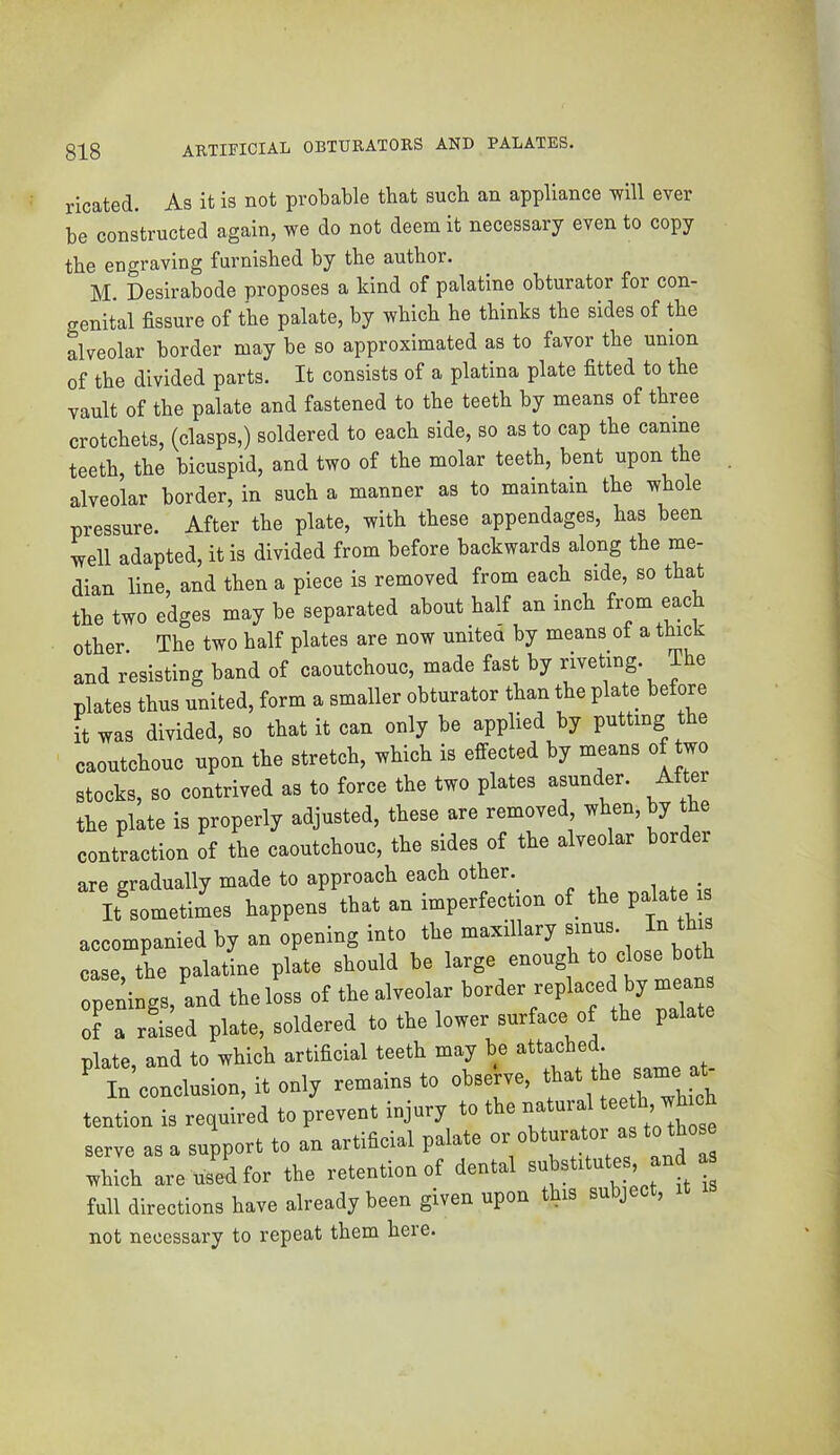 ARTIFICIAL OBTURATORS AND PALATES. ricated. As it is not probable that such an appliance will ever be constructed again, we do not deem it necessary even to copy the engraving furnished by the author. M. Desirahode proposes a kind of palatine obturator for con- genital fissure of the palate, by which he thinks the sides of the alveolar border may be so approximated as to favor the union of the divided parts. It consists of a platina plate fitted to the vault of the palate and fastened to the teeth hy means of three crotchets, (clasps,) soldered to each side, so as to cap the canine teeth, the bicuspid, and two of the molar teeth, bent upon the alveolar border, in such a manner as to maintain the whole pressure. After the plate, with these appendages, has been well adapted, it is divided from before backwards along the me- dian line, and then a piece is removed from each side, so that the two edges may be separated about half an inch other. The two half plates are now unitea by means of a t^ck and resisting band of caoutchouc, made fast by riveting. The plates thus united, form a smaller obturator than the plate before it was divided, so that it can only be applied by putting the caoutchouc upon the stretch, which is effected by means of two stocks, so contrived as to force the two plates asunder. After the plate is properly adjusted, these are removed when, by the contraction of the caoutchouc, the sides of the alveolar border are gradually made to approach each other._ irsometimes happens that an imperfection of the P^^^e accompanied by an opening into the maxillary ' case the palatine plate should be large enough to close both openings, and the loss of the alveolar border replaced by means of a raised plate, soldered to the lower surface of the palate nlate and to which artificial teeth may be attached. ' t’conlion, it only remains to obseWe, that .be same ^ tention is required to prevent injury to the natural ^ serve as a support to an artificial palate „hich are used for the retention of dental “ full directions have already been given upon this subject, not necessary to repeat them heie.