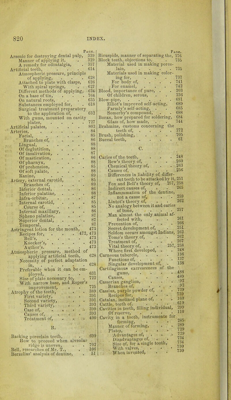 Page. Arsenic for destroying dental pulp, 339 Manner of applying it, A remedy, for odontalgia. Artificial teeth. Atmospheric pressure, principle of applying. Attached to plate with clasps. With spiral springs. Different methods of applying. On a base of tin. On natural roots. Substances employed for. Surgical treatment preparatory to the application of. With gums, mounted on cavity plates, Artificial palates. Arteries, Eacial, Branches of. Lingual, _ . Of deglutition. Of insalivation. Of mastication. Of pharnyx. Of prehension. Of soft palate, Eanine, Artery, external carotid. Branches of. Inferior dental. Inferior palatine, Infra-orbitar, Internal carotid. Course of. Internal maxillary, Spheno palatine, Superior dental. Temporal, Astringent lotion for the mouth, Recipes for. Bell’s, Koecker’s, . Author’s. 329 367 614 628 626 627 624 764 635 618 632 727 802 84 86 86 88 88 87 86 88 85 88 89 85 89 86 88 87 85 85 86 87 87 87 473 '472, 473 473 . 473 473 Atmospheric pressure, method of applying artificial teeth, 628 Necessity of perfect adaptation in, . . _ . Preferable when it can be em- ployed. Size of plate necessary to. With narrow base, and Roper’s improvement. Atrophy of the teeth. First variety. Second variety. Third variety. Case of, .... Causes of, ... Treatment of, . • • B. 628 631 722 725 389 391 391 393 399 393 400 Backing porcelain teeth, . 699 How to proceed when alveolar ridge is uneven, . . 702 Bell, researches of Mr.'r., . 106 Berzelius’ analysis of dentine, . 61 Page. Bicuspids, manner of separating the, 276 Block teeth, objections to, . 735 Material used in making porce- lain, .... 735 Materials used in making color- ing for, . . . 737 For Dody of, ... 741 For enamel, . . . 742 Blood, importance of pure, . . 203 Of children, serous, . . 236 Blow-pipe, 691 Elliot’s improved self-acting, 689 Parmly’s self-acting, . . 685 Somerby’s compound, . . 688 Borax, how prepared for soldering, 684 Glass of, how made, . . 744 Brahmins, customs concerning the teeth of, . . . . 272 Brush, polishing, . . . 705 Buccal teeth, .... 61 C. Caries of the teeth, . . . 248 Bew’s theory of, . . 260 Chemical theory of, . . 263 Causes of. ... 256 Dilferences in liability of differ- ent teeth to be attacked by it, 251 Fox and Bell’s theory of, 257, 258 Indirect causes of, . . 265 Inflammmation of the dentine, not a cause of, . . 259 Lintot’s theory of, . . 262 No analogy between it and caries of bone, . . • 257 Man almost the only animal af- fected with, . . 261 Prevention of, ... 266 Secret development of, . 251 Seldom occurs amongst Indians, 262 Tome’s theory of, . . 262 Treatment of, ... 267 Vital theory of, . . 257, 258 Where first developed, . . 248 Carneous tubercle, . . • 136 Functions of, . . . • 131 Singular development of, . 138 Cartilaginous excrescences of the gums, .... 488 Causes, . . • • ^39 Casserian ganglion, . . • Branches of, ... 92 Cassius, purple powder of, . . 739 Recipes for, . • • '39 Catalan, inclined plane of, . • 160 Cattle, teeth of, Sin Cavities in teeth, filling individual, 299 Of reserve, • • • / Cavity in a tooth, instruments for forming, ... 285 Manner of forming, . . Plates, . . . • 729 Advantages of, . • • Disadvaptages of, . . ' Size (?f, for a single tooth, 79* With valves, . • • When invented, . •