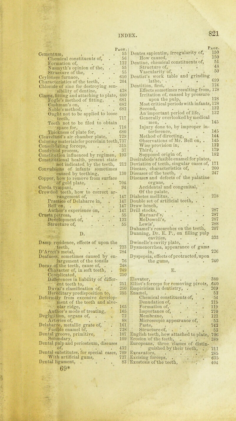 Page. Oementnm, .... 55 Chemical constituents of, . 56 Formation of, ... 122 Nasmyth’s opinion of the, . 55 Structure of the, ... 55 Ceylonese furnace, . . . 650 Characteristics of the teeth, . . 204 Chloride of zinc for destroying sen- sibility of dentine, . 428 Clasps, fitting and attaching to plate, 680 Fogle’s method of fitting, . 681 Cushman’s on, . . . 682 Noble’s method, . . . 682 Ought not to be applied to loose teeth, . . . 717 Teeth not to be filed to obtain 'space for, . . . 718 Thickness of plate for, . 680 Cleaveland's air chamber phate, 729 Coloring materialsfor porcelain teeth,737 Consolidating forceps, . . 315 Condyloid process, ... 37 Constitution influenced by regimen, 193 Constitutional health, present state not indicated by the teeth, 212 Convulsions of infants sometimes caused by teething, . 130 Copper, how Jo remove from surface of gold plate, . . 704 Corda tympani, ... 94 Crowded teeth, how to correct ar- rangement of, . . 147 Practice of Delabarre in, . 147 Bell on, 147 Author’s experience on, . 147 Crusta petrosa, .... 55 Development of, . . 122 Structure of, ... 55 D. Damp residence, effects of upon the teeth, . . .223 D’Arcet’s metal, . . 284 Deafness, sometimes caused by en- largement of the tonsils 76 Decay o(f the teeth, cause of, . 248 Oharacter of, in soft teeth, . 249 Complicated, . . 250 Differences in liability of differ- ent teeth to, . . 251 Duval’s classification of, 250 Hereditary predisposition to, 265 Deformity from excessive develop- ment of the teeth and alve- olar ridge, . . 165 Author’s mode of treating, 165 Deglutition, organs of, . . 72 Arteries of, . . 88 Delabarie, metallic grate of, . 161 ■ Fusible enamel of, . 728 Dental groove, primitive, . 107 Secondary, . . 109 Dental pulp and periosteum, diseases of, ... 432 Dental substitutes, for special cases, 709 With artificial gums, . 727 Dental ligament, . . .83 69* Page. Dentes sapientim, irregularity of, 150 How caused, . . 150 Dentine, chemical constituents of, 51 Structure of, . . 48 Vascularity of, . . 60 Dentist’s work table and grinding lathe, . . . 699 Dentition, first, . . . 124- Effects sometimes resulting from, 128 Irritation of, caused by pressure upon the pulp, . 128 Most critical periods with infants, 128 Second, . . . 132 An important period of life, 132 Generally overlooked by medical men, . . ‘ . 145 Injury done to, by improper in- terference, . . 145 Method of directing, . 144 Observations of Mr. Bell on, . 145 Wise provision in, . 132 Third, . . . .179 Supposed origin of, . 182 Desirabode’s fusible enamel for plates. Deviation of teeth, singular cases of, 171 Disease, characteristics of, . 200 Diseases of the teeth, . . 247 Diseases and defects of the palatine organs. Accidental and congenital. Of the palate. Diabetes mellitus, . . . 218 Double set of artificial teeth, . Draw bench. Drill stocks, . . . 287 Mavnard’s, . . . 287 Mctlowcll’s, . . 287 Lewis’, . . . 288 Duhamel’s researches on the teeth, 207 Dunning, Dr. E. P., on filling pulp cavities, . . 333 Dwinelle’s cavity plate. Dysmenorrhea, appearance of gums in, . . . 226 Dyspepsia, effects of protracted, upon the gums, . . 240 E. Elevator, . . . 380 Elliot’s forceps for removing pivots, 640 Empiricism in dentistry, . . 269 Enamel, ... 52 Chemical constituents of, . 54 Denudation of, . . 216 Formation of, . . 119 Importance of, . . 270 Membrane, . . . 121 Microscopic appearance of, 53 Paste, . . . 742 Structure of, . . .53 English teeth, how attached to plate, 706 Erosion of the teeth, , . 389 Europeans, three classes of distin- guished by their teeth, . 211 Excavators, . . . 285 Excising forceps, . . . 635 Exostosis of the teeth, • . 404