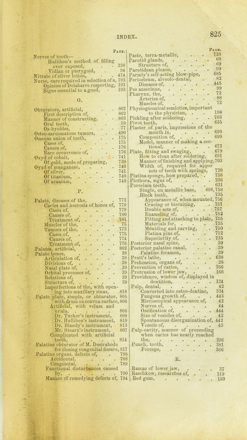 Paos. Nerves of tooth— Hullihen’s method of filling over exposed, . • 330 Vidian or pterygoid, . 94 Nitrate of silver lotion, • .474 Nurse, care required in selection of a, 192 Opinion of Delabarre respecting, 192 Signs essential to a good, • 193 0. Obturators, artificial, . . 802 First description of, ■ 802 Manner of constructing, • 803 Oral teeth, ... 59 Os-hyoides, .... 77 Osteo-sarcomatous tumors, . 490 Osseous union of teeth, . . 175 Cases of, ... 175 Causes of, . • . .176 Rare occurrence of, . 176 O.xyd of cobalt, . • • .741 Of gold, mode of preparing, 738 Oyxd of manganese, . . .740 Of silver, .... 741 Of titanium, . . . .740 Of uranium, . . . 740 P. Palate, diseases of the, . . 772 Caries and necrosis of bones of, 779 Cases of, ... 779 Causes of, . . . . 780 Treatment of, . . . 781 Muscles of the, . . .75 Tumors of the, . . . 773 Cases of, ... . 775 Causes of, ... 774 Treatment of, . . . 776 Palates, artificial, . . . 802 Palate bones, .... 38 Articulation of, . . . 39 Divisions of, . . . .38 Nasal plate of, . . . 39 Orbital processes of, . . 39 Relations of, ... 39 Structure of, . . . .39 Imperfections of the, with open- ing into maxillary sinus, 818 Palate plate, simple, or obturator, 805 with drum onconvex surface, 800 Artificial, with velum and uvula, .... 806 Dr. Tucker’s instrument, 809 Dr. riullihen’s instrument, 810 Dr. Blandy’s instrument, 813 Mr. Steam’s instrument, 807 Complicated with artificial teeth, .... 814 Palatine obturator of M. Desirabode for closing congenital fissure, 817 Palatine organs, defects of, . 788 Accidental, . . . 788 Congenital, . . . 789 Functional disturbances caused by, 790 Manner of remedying defects of, 794 Paste, terra-metallic. Parotid glands, Structure of, Parotidean plexus, Parmly’s self-acting blow-pipe. Periosteum, alveolo-dental. Diseases of, . . . Pes anserinus. Pharynx, the. Arteries of. Muscles of, . . . Physiognomical semiotics, important to the physician, . . 198 Pickling after soldering, . .703 Pivot tooth, .... 635 Plaster of paris, impressions of the mouth in, ... 699 Composition of, . . . 699 Model, manner of making a sec- tional, .... 673 Plate, fitting and swaging, _ . 679 How to clean after soldering, 691 Manner of finishing and applying, 703 Width of, required for upper sets of teeth wiih springs, 720 Platina sponge, how prepared, . 738 Plethora, signs of, ... 236 Porcelain teeth, . . . 621 Single, on metallic base, 698,758 Block teeth, . . . 735 Appearance of, when mounted, 756 Crucing or biscuiting, . 751 Double sets of, . . 757 Enameling of, . . . 752 Fitting and attaching to plate, 765 Materials for, . . . 735 Moulding and carving, . 760 Platina pins of, . . 752 Superiority of, . . . 735 Posterior nasal spine, . . 39 Posterior palatine canal, . . 39 Palatine foramen, . . 39 Pratt’s lathe, .... 638 Prehension, organs of, . . 28 Prevention of caries, . . . 266 Protrusion of lower jaw, . . 168 Providence, wisdom of, displayed in dentition, . . . 124 Pulp, dental, .... 42 Converted into osteo-dentine, 324 Fungous growth of, . . 443 Microscopical appearance of, 42 Nerves of, .... 44 Ossification of, ... 444 Size of vesicles of, . . 42 Spontaneous disorganization of, 442 vessels of, .... 43 Pulp-cavity, manner of proceeding when caries has nearly reached the, 296 Punch, tooth, .... 381 Forceps, .... 366 R. Ramus of lower jaw, ... 37 Raschkow, researches of, . . 119 Red gum, 130 Page. 728 68 69 99 685 82 445 99 72 88 . 73