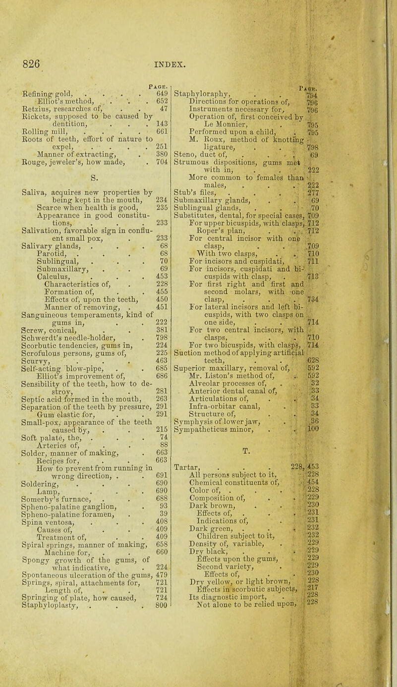 Page. Befining gold, . . . . 649 Elliot’s method, . . 652 Betzius, researches of, . . 47 Biokets, supposed to be caused by dentition, . . . 143 Bolling mill, .... 661 Boots of teeth, effort of naturo to expel, .... 251 Manner of extracting, . 380 Bouge, jeweler’s, how made, . 704 S. Saliva, acquires new properties by being kept in the mouth, 234 Scarce when health is good, 235 Appearance in good constitu- tions, . . . 233 Salivation, favorable sign in conflu- ent small pox, . 233 Salivary glands, . . .68 Parotid, ... 68 Sublingual, . . .70 Submaxillary, . . 69 Calculus, . . . 453 Characteristics of, . 228 Formation of, . . 456 Effects of, upon the teeth, 460 Manner of removing, . 451 Sanguineous temperaments, kind of gums in, . . 222 Screw, conical, . . 381 Schwerdt’s needle-holder, . 798 Scorbutic tendencies, gums in, 224 Scrofulous persons, gums of, 225 Scurvy, . . . 463 Self-acting blow-pipe, . . 686 EllioPs improvement of, 686 Sensibility of the teeth, how to de- stroy, . . 281 Septic acid formed in the mouth, 263 Separation of the teeth by pressure, 291 Gum elastic for, . . 291 Small-pox, appearance of the teeth caused by, . . 215 Soft palate, the, . . . 74 Arteries of, . . 88 Solder, manner of making, . 663 Becipes for, . . 663 How to prevent from running in wrong direction, . . 691 Soldering, . . . 690 Lamp, . - . 690 Somerby’s furnace, . . 688 Spheno-palatine ganglion, . 93 Spheno-palatine foramen, . 39 Spina ventosa, . . . 408 Causes of, . . 409 Treatment of, . . 409 Spiral springs, manner of making, 658 Machine for, . . 660 Spongy growth of the gums, of what indicative, . 224 Spontaneous ulceration of the gums, 479 Springs, spiral, attachments for, 721 Length of, . . 721 Springing of plate, how caused, 724 Staphyloplasty, . . . 800 Staphyloraphy, . . 754 Directions for operations of, 796 Instruments necessary for, TOG Operation of, first conceived by Le Monnier, . 795 Performed upon a child, . 795 M. Boux, method of knotting ■ ligature, . . 798 Steno, duct of, . ... 69 Strumous dispositions, gums met with in, . . ■ 222 More common to females than • . males, . . .' 222 Stub’s files, . . . 277 Submaxillary glands, . . 69 Sublingual glands, . . ' • 70 Substitutes, dental, for special cases, 709 For upper bicuspids, with clasps,. 712 Boper’s plan, . . 712 For central incisor with one clasp, . . .709 With two clasps, . . 710 For incisors and cuspidati, 711 For incisors, cuspidati and bi-’ cuspids with clasp, . 713 For first right and first and second molars, with one clasp, . . . 734 I'or lateral incisors and left bi- cuspids, with two clasps on one side, . . 714 For two central incisors, with clasps, . . . 710 For two bicuspids, with clasps, 714 Suction method of applying artificial teeth, . . 628 Superior maxillary, removal of, 592 Mr. Liston’s method of, .. 592 Alveolar processes of, . 32 Anterior dental canal of, '33 Articulations of, . . 34 Infra-orbitar canal, . 33 Structure of, . . 34 Symphysis of lower jaw, . .36 Sympatheticus minor, . . 100 T. Tartar, . . . 228, All persons subject to it. Chemical constituents of, Color of, . Composition of, . . ' Dark brown. Effects of, . . . Indications of. Dark green, . Children subject to it. Density of, variable. Dry black. Effects upon the gums. Second variety. Effects of. Dry yellow, or light brown. Effects in scorbutic subjects, • Its diagnostic import, . ; Not alone to be relied upon, . 453 228 454 228 229 230 231 231 232 232 229 229 229 229 230 228 217 228 228