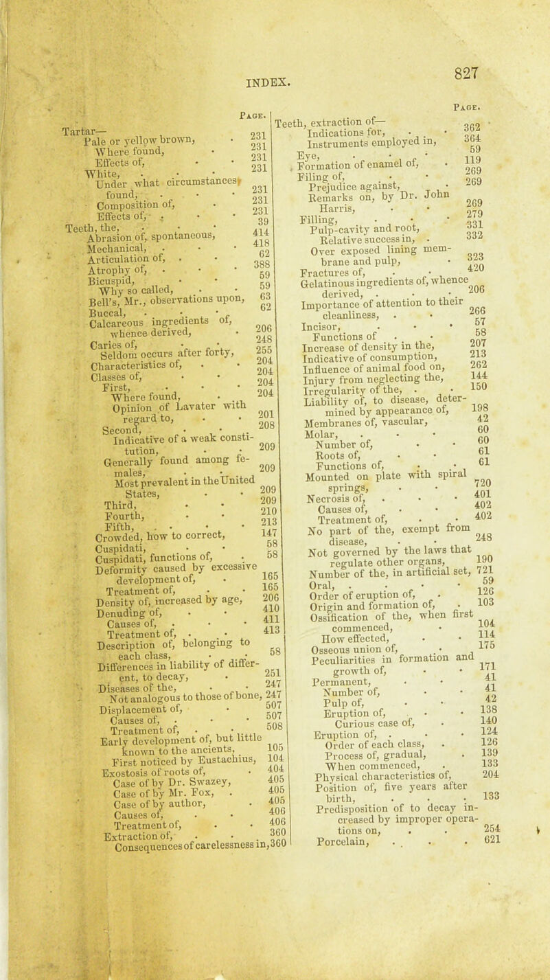 Page. Tartar— „o-, Dale or yellow brown, . Where found, • Effects of, • • White, . • • Under what circumstances^ found,' . • • ■ 231 Composition of, • Effects of,- . • • Teeth, the, • ■ * .-i* Abrasion of, spontaneous, 414 Mechanical, . • ' ri Articulation of, . • Atrophy of, . • • Bicuspid, • • 59 Why so called, .. • Bell’s, Mr., observations upon, Buccal, . j. , ■ f Calcareous ingredients of, whence derived, • Caries of, • • 0,5 Seldom occurs after forty, Characteristics of, . • Classes of, • * . First, . , • - ini Where found, . Opinion of Lavater with regard to, - • |01 Second, . • .208 Indicative of a weak consti tution, • • 209 Generally found among fe- males • * Most prevalent in theUnited Third, . • 209 Fourth, • • 210 Fifth, . . • , * r:7 Crowded, how to correct, 147 Cuspidati, . • , ' eo Cuspidati, functions of, • o» Deformity caused by excessive development of, . 1°® Treatment of, • • Density of,, increased by age, ^Ub Denuding of, • • ^ Causes of, ■ • ‘ ■> Treatment of, . _ • ’la Description of, belonging to each class, • . • °° Differences in liability of diner- ent, to decay, • Diseases of the, • • 247 Not analogous to those of bone, 247 Displacement of, • Causes of, . • • Treatment of, . Early development of, but little known to the ancients, 1U5 First noticed by Eustachius, 104 Exostosis of roots of, • ’O* Case of by Dr. Swazey, 405 Case of by Mr. Fox, . 405 Case of by author, . 405 Causes of, . • ^OG Treatment of, . • 406 Extraction of, • ■ . o^n Consequences of carelessness in, aou Teeth, extraction of— Indications for. Instruments employed in. Eye, • • , p ■ , I'ormfl.tion of cna.m6l ol, Filing of, • Prejudice against. Paoe. 362 364 59 119 269 269 Remarks on, by Dr. John Harris, • • 07R Filling, ■ iil Pulp-cavity and root, aai Relative success in, . aaa Over exposed lining mem- brane and pulp, • Fractures of, . • * ^ Gelatinous ingredients of, whence derived, . ■ •. 206 Importance of attention to their cleanliness, . • 2bb Incisor, . • ’so Functions of . • Increase of density in the, 2U ( Indicative of consumption, 2ia Influence of animal food on, 2oa Injury from neglecting the, 144 Irregularity of the, . • Liability of, to disease, deter- mined by appearance ot, 19» Membranes of, vascular, 42 Molar, . . •  Number of, • • Roots of, . • Functions of, • . Mounted on plate with spiral springs, . • Necrosis of, . • • Causes of, • • 492 Treatment of, • • 492 No part of the, exempt from disease • • ^**0 Not governed by the laws that regulate other organs, 1J9 Number of the, in artificial set, 721 Oral, . • • ■ IOC Order of eruption of, . f*b Origin and formation of, . 49b Ossification of the, when first commenced, • How effected, . • Osseous union of, .• ^ ■*'*‘* Peculiarities in formation ana growth of, • • Permanent, . •  Number of, • • “ Pulp of, . • ’ Eruption of, • • Curious case of, . 440 Eruption of, . • • 124 Order of each class, . 12b Process of, gradual, . 139 When commenced, . 133 Physical characteristics of, 204 Position of, five years after birth, . • •. 133 Predisposition of to decay in- creased by improper opera- tions on, . . 254 Porcelain, . . . 621