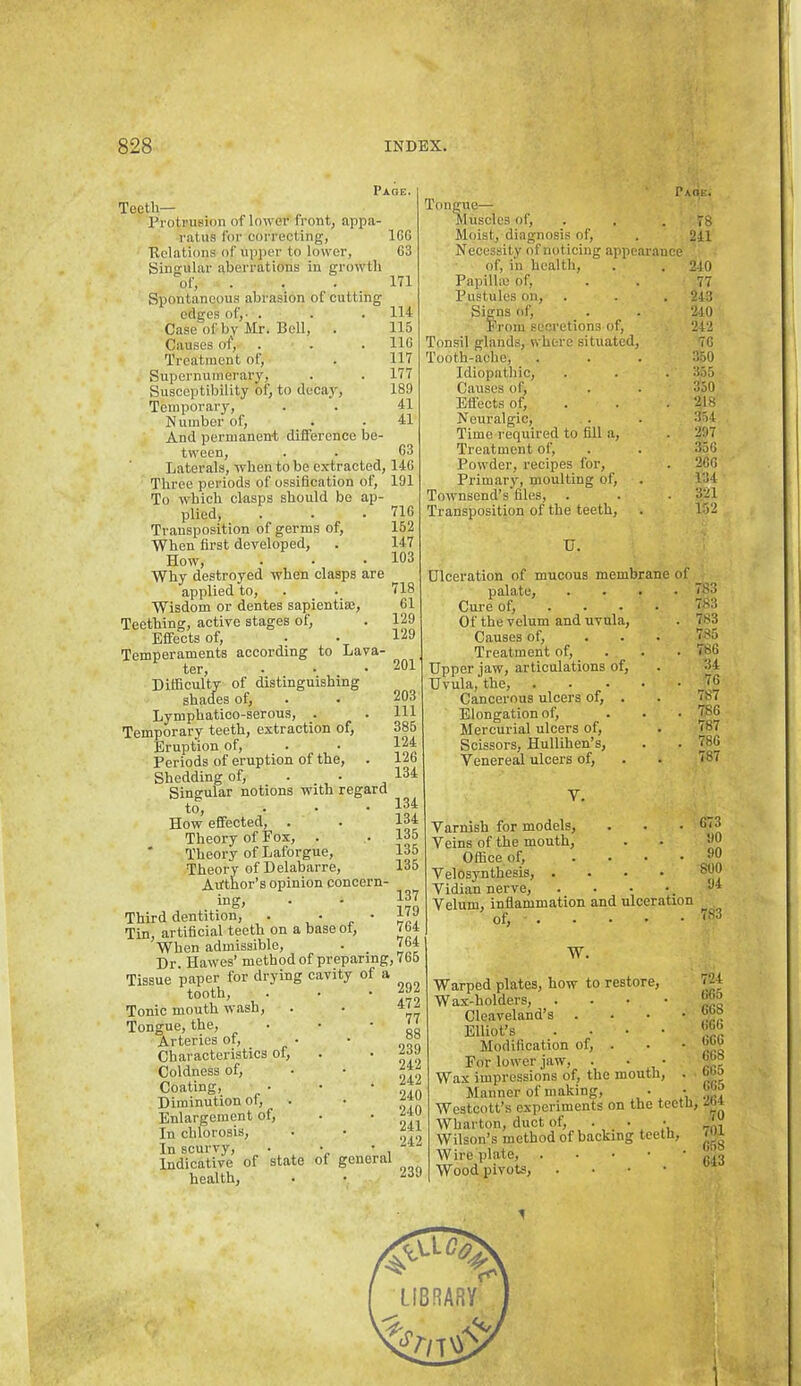 Page. XGGtll*““ rrotruBion of lower front, appa ratus for correcting, delations of upper to lower. Singular aberrations in growth of. Spontaneous abrasion of cutting edges of,- . Case of by Mr. Bell, Causes of. Treatment of. Supernumerary, Susceptibility of, to dccaj^. Temporary, Number of. And permanen-t difference be- tween. Laterals, when to be extracted, 14G Three periods of ossification of, 191 To which clasps should be ap- plied. Transposition of germs of. When first developed. How, Why destroyed when clasps are applied to, . Wisdom or dentes sapientia). Teething, active stages of. Effects of, Temperaments according to Lava- Difficulty of distinguishing shades of, Lymphatioo-serous, . Temporary teeth, extraction of. Eruption of. Periods of eruption of the, Shedding of, . . Singular notions with regard to, ... How effected, . Theory of Fox, ' Theory of Laforgue, Theory of Delabarre, Aitthor’s opinion concern- ing. Third dentition, . , • „ * Tin, artificial teeth on a base ot. When admissible, . __ Dr. Hawes’ method of preparing, 7fa5 Tissue paper for drying cavity of a tooth. Tonic mouth wash. Tongue, the. Arteries of. Characteristics of. Coldness of. Coating, Diminution of. Enlargement of. In chlorosis. In scurvy, • . , Indicative of statG of general health. IGG G3 171 114 115 IIG 117 177 189 41 41 G3 71G 152 147 103 718 G1 129 129 201 203 111 385 124 12G 134 134 134 135 135 135 137 179 7G4 7G4 292 472 77 88 239 242 242 240 240 241 242 239 Paoe. Tongue— Muscles of, . . .78 Moist, diagnosis of, . 241 Necessity of noticing appearance of, in health, . . 240 Papillic of, . . 77 Pustules on, . . . 243 Signs of, . . 2-10 From secretions of, 242 Tonsil glands, where situated, 7G Tooth-ache, . . . 350 Idiopathic, . . . 355 Causes of, . . 350 Effects of, . . . 218 Neuralgic, . . 354 Time required to fill a, . 297 Treatment of, . . 356 Powder, recipes for, . 2GG Primary, moulting of, . 134 Townsend’s files, . . ■ ‘321 Transposition of the teeth, . 152 U. Ulceration of mucous membrane palate. Cure of, . . . Of the velum and uvula. Causes of. Treatment of. Upper jaw, articulations of. Uvula, the. Cancerous ulcers of, . Elongation of. Mercurial ulcers of. Scissors, Hullihen’s, Venereal ulcers of, V. of . 783 783 . 783 785 . 786 34 . 76 787 . 78G 787 . 786 787 Varnish for models. Veins of the mouth. Office of, .... Velosynthesis, .... Vidian nerve. Velum, inflammation and ulceration of, W. Warped plates, how to restore. Wax-holders, . . . • Cleaveland’s . . . • Elliot’s . . • • Modification of, . For lower jaw, . • • Wax impressions of, the mouth, . Manner of making, Westcott’s experiments on the teeth, Wharton, duct of, • . • Wilson’s method of backing teeth. Wire plate, Wood pivots, . • • • 673 90 90 800 94 783 724 665 668 666 666 668 665 665 264 70 701 658 643