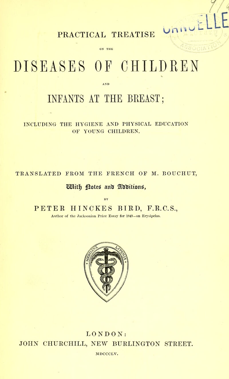 DISEASES OF CHILDREN INCLUDING THE HYGIENE AND PHYSICAL EDUCATION OF YOUNG CHILDREN. TRANSLATED FROM THE FRENCH OF M. BOUCHUT, OTttï) iâotes an* 8flJïitttoniJ, PETER HINCKES BIRD, F.R.C.S., INFANTS AT THE BREAST ; Authc the Jacksonian Prize EsSô Sssay for lM9-on Erysipelas. JOHN LONDON: CHURCHILL, NEW BURLINGTON STREET. ÎIDCCCLV.