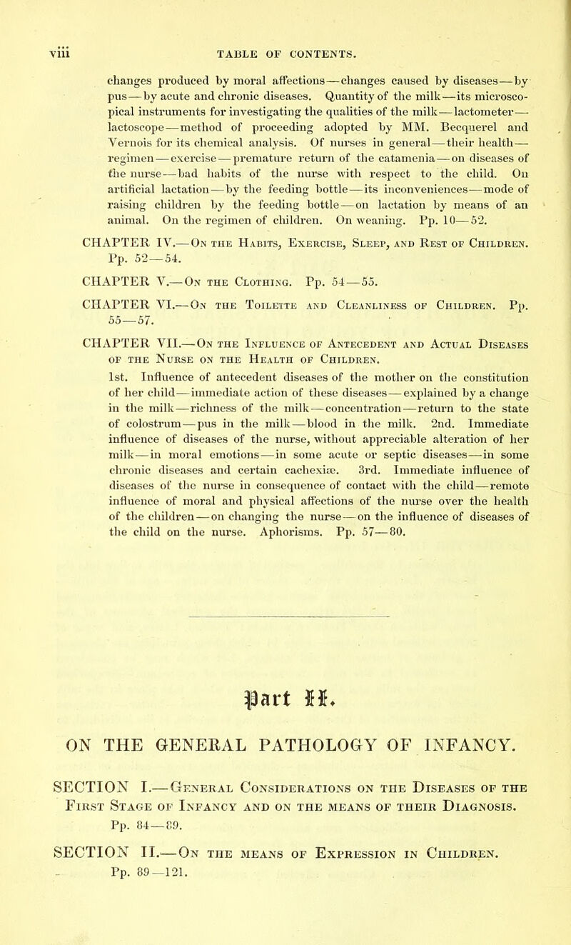 changes produced by moral affections—changes caused by diseases—by pus — by acute and chronic diseases. Quantity of the milk—its microsco- pical instruments for investigating the qualities of the milk—lactometer— lactoscope—method of proceeding adopted by MM. Becquerel and Vernois for its chemical analysis. Of nurses in general—their health— regimen — exercise — premature return of the catamenia—on diseases of the nurse—bad habits of the nurse with respect to the child. On artificial lactation — by the feeding bottle — its inconveniences—mode of raising children by the feeding bottle — on lactation by means of an animal. On the regimen of children. On weaning. Pp. 10—52. CHAPTER IV.—On the Habits, Exercise, Sleep, and Rest of Children. Pp. 52—54. CHAPTER V.—On the Clothing. Pp. 54—55. CHAPTER VI.— On the Toilette and Cleanliness of Children. Pp. 55—57. CHAPTER VII.—On the Influence of Antecedent and Actual Diseases of the Nurse on the Health of Children. 1st. Influence of antecedent diseases of the mother on the constitution of her child—immediate action of these diseases—explained by a change in the milk—richness of the milk — concentration — return to the state of colostrum — pus in the milk—blood in the milk. 2nd. Immediate influence of diseases of the nurse, without appreciable alteration of her milk — in moral emotions — in some acute or septic diseases—in some chronic diseases and certain cachexice. 3rd. Immediate influence of diseases of the nurse in consequence of contact with the child — remote influence of moral and physical affections of the nurse over the health of the children — on changing the nurse—on the influence of diseases of the child on the nurse. Aphorisms. Pp. 57—80. $art H. ON THE GENERAL PATHOLOGY OF INFANCY. SECTION I.— General Considerations on the Diseases of the First Stage of Infancy and on the means of their Diagnosis. Pp. 84—89. SECTION IL'—On the means of Expression in Children. Pp. 89-121.