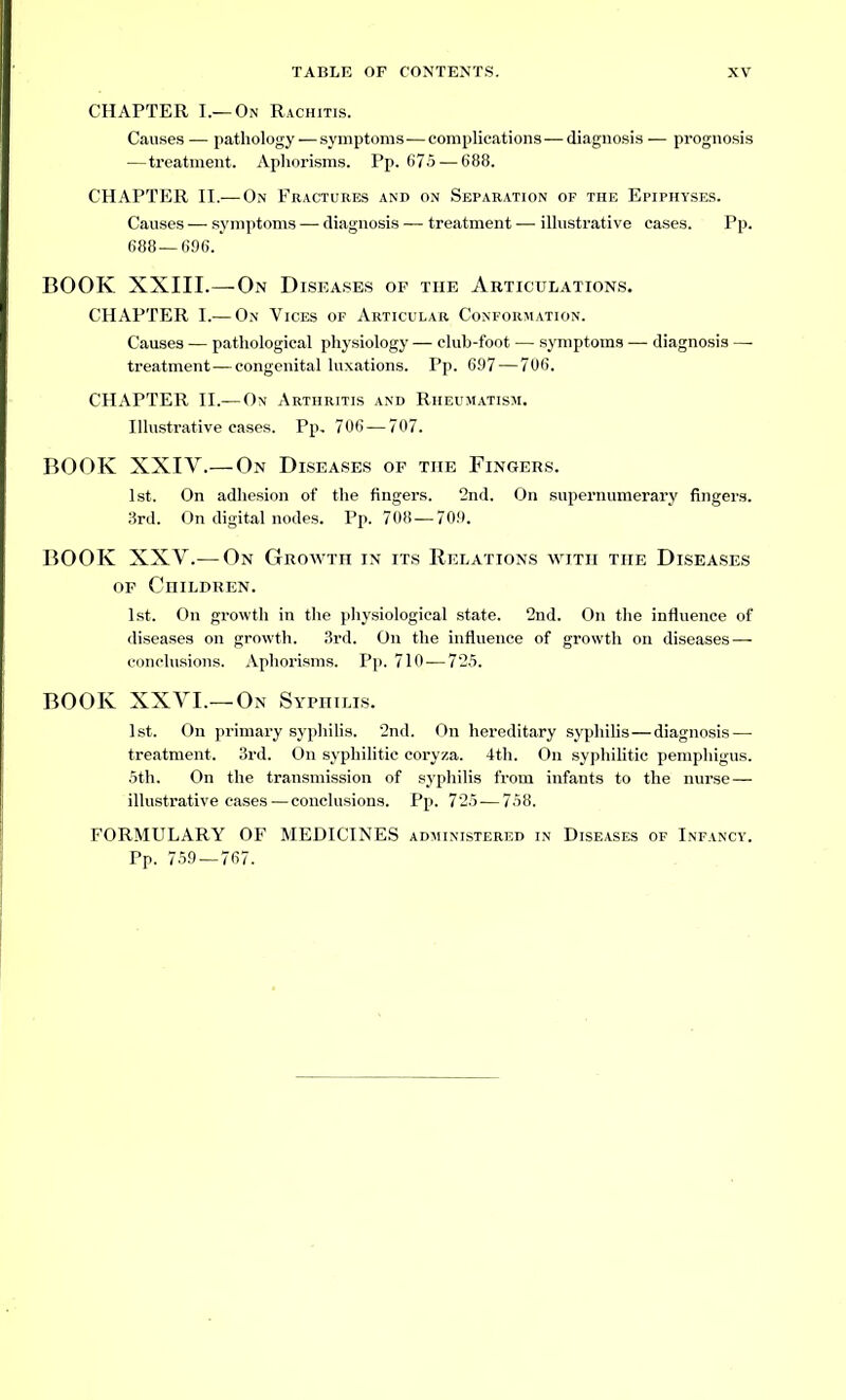 CHAPTER I.—On Rachitis. Causes — pathology — symptoms—complications — diagnosis — prognosis — treatment. Aphorisms. Pp. 675 — 688. CHAPTER II.— On Fractures and on Separation of the Epiphyses. Causes — symptoms — diagnosis — treatment — illustrative cases. Pp. 688—696. BOOK XXIII.—On Diseases of the Articulations. CHAPTER I.— On Vices of Articular Conformation. Causes — pathological physiology — club-foot — symptoms — diagnosis — treatment — congenital luxations. Pp. 697 — 706. CHAPTER II.—On Arthritis and Rheumatism. Illustrative cases. Pp. 706 — 707. BOOK XXIV.— On Diseases of the Fingers. 1st. On adhesion of the fingers. 2nd. On supernumerary fingers. 3rd. On digital nodes. Pp. 708—709. BOOK XXV.— On Growth in its Relations with the Diseases OF CniLDREN. 1st. On growth in the physiological state. 2nd. On the influence of diseases on growth. 3rd. On the influence of growth on diseases — conclusions. Aphorisms. Pp. 710 — 725. BOOK XXVI.—On Syphilis. 1st. On primary syphilis. 2nd. On hereditary syphilis — diagnosis — treatment. 3rd. On syphilitic coryza. 4th. On syphilitic pemphigus. 5th. On the transmission of syphilis from infants to the nurse — illustrative cases — conclusions. Pp. 725—758. FORMULARY OF MEDICINES administered in Diseases of Infancy. Pp. 759 — 767.