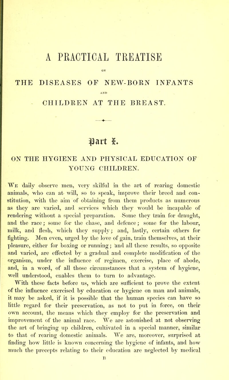 A PRACTICAL TREATISE THE DISEASES OF NEW-BORN INFANTS CHILDREN AT THE BREAST. fart h ON THE HYGIENE AND PHYSICAL EDUCATION OF YOUNG CHILDREN. We daily observe men, very skilful in the art of rearing domestic animals, who can at will, so to speak, improve their breed and con- stitution, with the aim of obtaining from them products as numerous as they are varied, and services which they would be incapable of rendering without a special preparation. Some they train for draught, and the race ; some for the chase, and defence ; some for the labour, milk, and flesh, which they supply ; and, lastly, certain others for fighting. Men even, urged by the love of gain, train themselves, at their pleasure, either for boxing or running ; and all these results, so opposite and varied, are effected by a gradual and complete modification of the organism, under the influence of regimen, exercise, place of abode, and, in a word, of all those circumstances that a system of hygiene, well understood, enables them to turn to advantage. With these facts before us, which are sufficient to prove the extent of the influence exercised by education or hygiene on man and animals, it may be asked, if it is possible that the human species can have so little regard for their preservation, as not to put in force, on their own account, the means which they employ for the preservation and improvement of the animal race. We are astonished at not observing the art of bringing up children, cultivated in a special manner, similar to that of rearing domestic animals. We are, moreover, surprised at finding how little is known concerning the hygiene of infants, and how much the precepts relating to their education are neglected by medical B