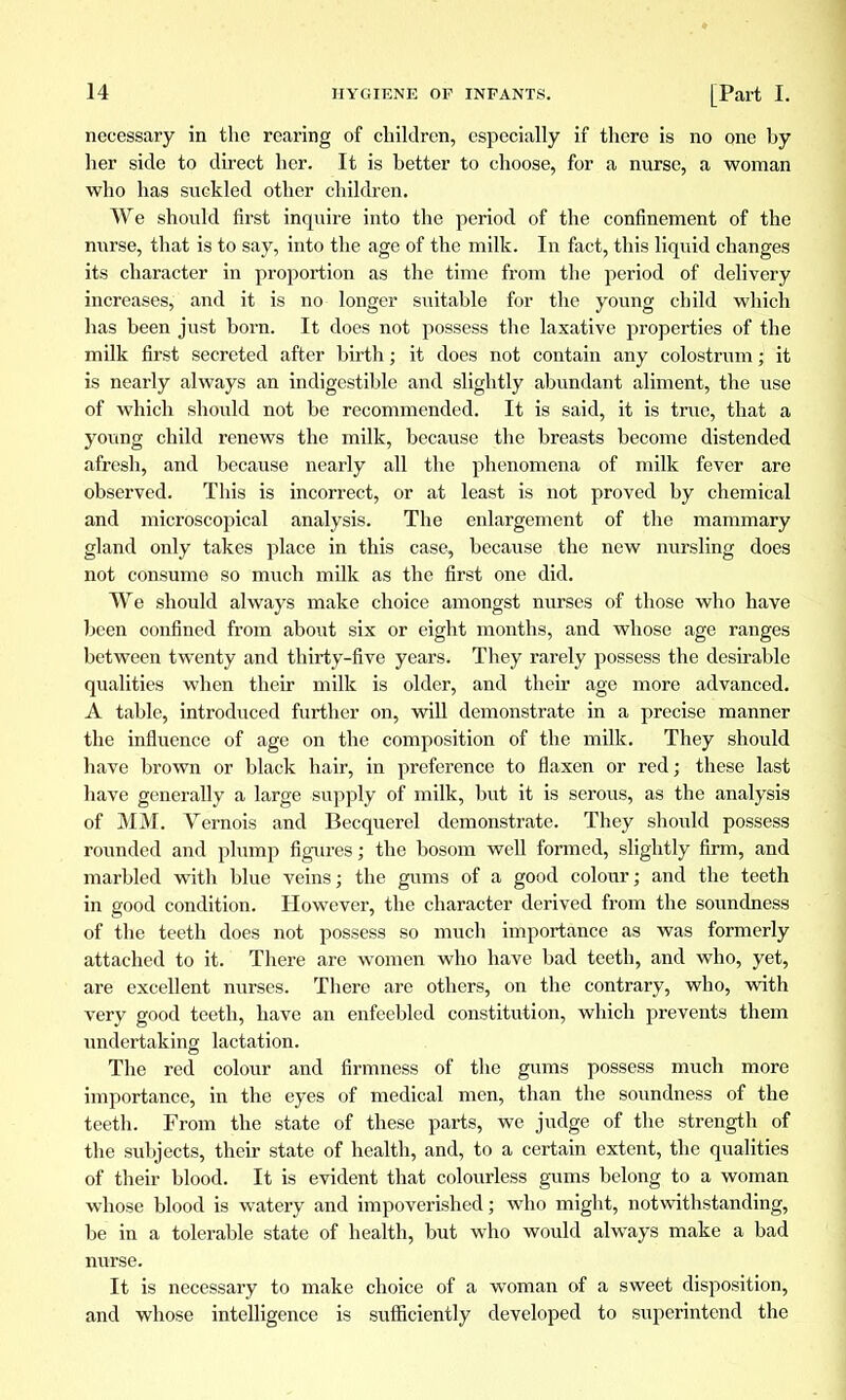 necessary in the rearing of children, especially if there is no one hy her side to direct her. It is better to choose, for a nurse, a woman who has suckled other children. We should first inquire into the period of the confinement of the nurse, that is to say, into the age of the milk. In fact, this liquid changes its character in proportion as the time from the period of delivery increases, and it is no longer suitable for the young child which has been just born. It does not possess the laxative properties of the milk first secreted after birth ; it does not contain any colostrum ; it is nearly always an indigestible and slightly abundant aliment, the use of which should not be recommended. It is said, it is true, that a young child renews the milk, because the breasts become distended afresh, and because nearly all the phenomena of milk fever are observed. This is incorrect, or at least is not proved by chemical and microscopical analysis. The enlargement of the mammary gland only takes place in this case, because the new nursling does not consume so much milk as the first one did. We should always make choice amongst nurses of those who have been oonfmed from about six or eight months, and whose age ranges between twenty and thirty-five years. They rarely possess the desirable qualities when their milk is older, and their age more advanced. A table, introduced further on, will demonstrate in a precise manner the influence of age on the composition of the milk. They should have brown or black hair, in preference to flaxen or red; these last have generally a large supply of milk, but it is serous, as the analysis of MM. Vernois and Becquerel demonstrate. They should possess rounded and plump figures ; the bosom well formed, slightly firm, and marbled with blue veins; the gums of a good colour; and the teeth in good condition. However, the character derived from the soundness of the teeth does not possess so much importance as was formerly attached to it. There are women who have bad teeth, and who, yet, are excellent nurses. There are others, on the contrary, who, with very good teeth, have an enfeebled constitution, which prevents them undertaking lactation. The red colour and firmness of the gums possess much more importance, in the eyes of medical men, than the soundness of the teeth. From the state of these parts, we judge of the strength of the subjects, their state of health, and, to a certain extent, the qualities of their blood. It is evident that colourless gums belong to a woman whose blood is watery and impoverished; who might, notwithstanding, be in a tolerable state of health, but who would always make a bad nurse. It is necessary to make choice of a woman of a sweet disposition, and whose intelligence is sufficiently developed to superintend the