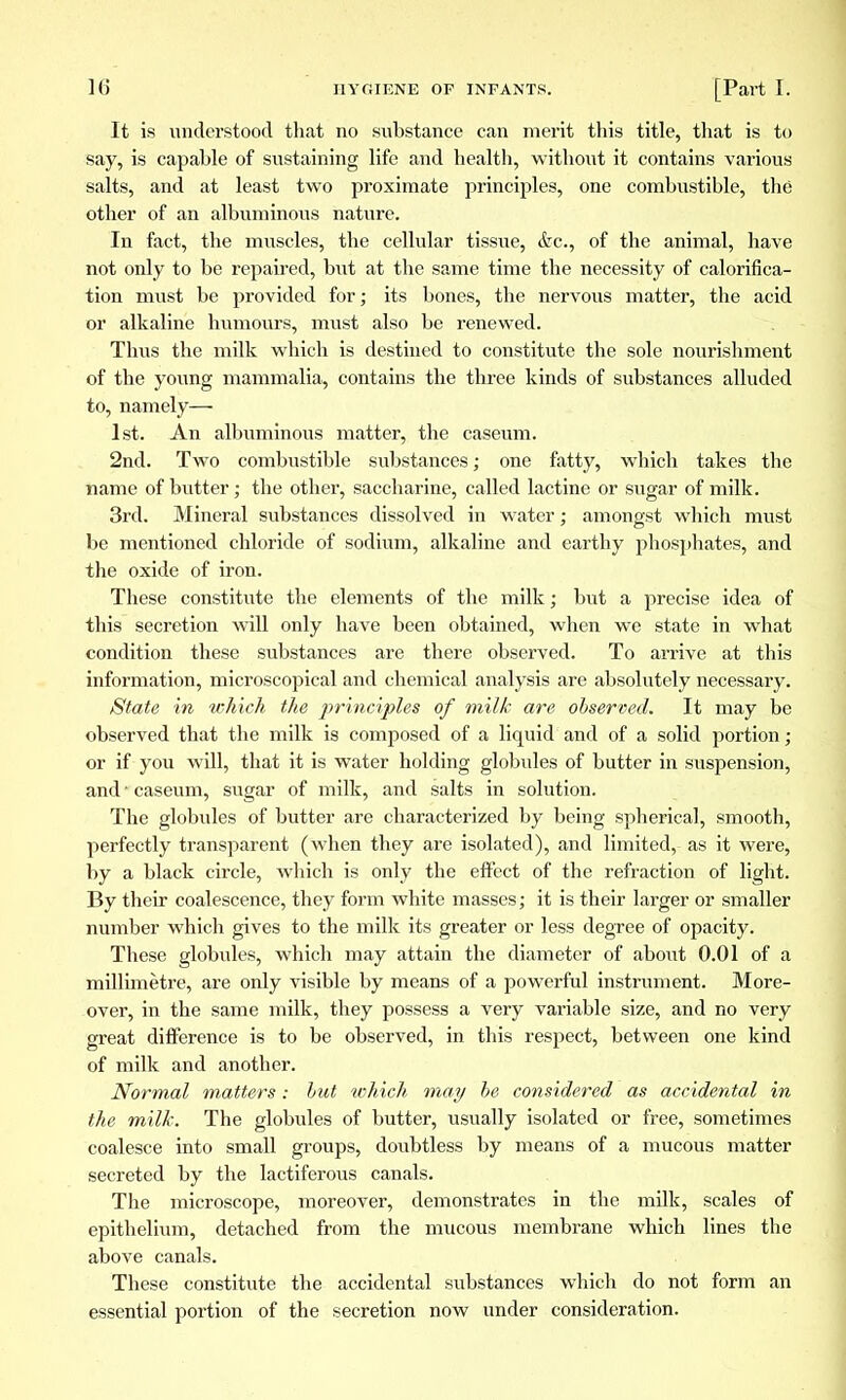 It is understood that no substance can merit this title, that is to say, is capable of sustaining life and health, without it contains various salts, and at least two proximate principles, one combustible, the other of an albuminous nature. In fact, the muscles, the cellular tissue, &c, of the animal, have not only to be repaired, but at the same time the necessity of calorifica- tion must be provided for ; its bones, the nervous matter, the acid or alkaline humours, must also be renewed. Thus the milk which is destined to constitute the sole nourishment of the young mammalia, contains the three kinds of substances alluded to, namely— 1st. An albuminous matter, the caseum. 2nd. Two combustible substances ; one fatty, which takes the name of butter; the other, saccharine, called lactine or sugar of milk. 3rd. Mineral substances dissolved in water ; amongst which must be mentioned chloride of sodium, alkaline and earthy phosphates, and the oxide of iron. These constitute the elements of the milk ; but a precise idea of this secretion will only have been obtained, when we state in what condition these substances are there observed. To arrive at this information, microscopical and chemical analysis are absolutely necessary. State in which the principles of milk are observed. It may be observed that the milk is composed of a liquid and of a solid portion ; or if you will, that it is water holding globules of butter in suspension, and-caseum, sugar of milk, and salts in solution. The globules of butter are characterized by being spherical, smooth, perfectly transparent (when they are isolated), and limited, as it were, by a black circle, which is only the effect of the refraction of light. By their coalescence, they form white masses ; it is their larger or smaller number which gives to the milk its greater or less degree of opacity. These globules, which may attain the diameter of about 0.01 of a millimètre, are only visible by means of a powerful instrument. More- over, in the same milk, they possess a very variable size, and no very great difference is to be observed, in this respect, between one kind of milk and another. Normal matters : hut which may be considered as accidental in the milk. The globules of butter, usually isolated or free, sometimes coalesce into small groups, doubtless by means of a mucous matter secreted by the lactiferous canals. The microscope, moreover, demonstrates in the milk, scales of epithelium, detached from the mucous membrane which lines the above canals. These constitute the accidental substances which do not form an essential portion of the secretion now under consideration.