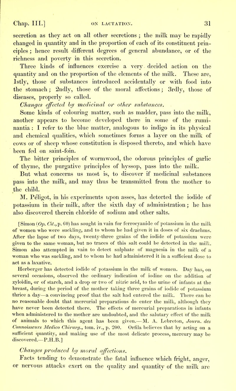 secretion as they act on all other secretions ; the milk may be rapidly changed in quantity and in the proportion of each of its constituent prin- ciples ; hence result different degrees of general abundance, or of the richness and poverty in this secretion. Three kinds of influences exercise a very decided action on the quantity and on the proportion of the elements of the milk. These are, lstly, those of substances introduced accidentally or with food into the stomach ; 2ndly, those of the moral affections ; 3rdly, those of diseases, properly so called. Changes effected by medicinal or other substances. Some kinds of colouring matter, such as madder, pass into the milk, another appears to become developed there in some of the rumi- nantia : I refer to the blue matter, analogous to indigo in its physical and chemical qualities, which sometimes forms a layer on the milk of cows or of sheep whose constitution is disposed thereto, and which have been fed on saint-foin. The bitter principles of wormwood, the odorous principles of garlic of thyme, the purgative principles of hyssop, pass into the milk. But what concerns us most is, to discover if medicinal substances pass into the milk, and may thus be transmitted from the mother to the child. M. Peligot, in his experiments upon asses, has detected the iodide of potassium in their milk, after the sixth day of administration ; he has also discovered therein chloride of sodium and other salts. [Simon {Op. Cit.,p. 60) has sought in vain for ferrocyanide of potassium in the milk of women who were suckling, and to whom he had given it in doses of six drachms. After the lapse of two days, twenty-three grains of the iodide of potassium were given to the same woman, but no traces of this salt could be detected in the milk. Simon also attempted in vain to detect sulphate of magnesia in the milk of a woman who was suckling, and to whom he had administered it in a sufficient dose to act as a laxative. Herberger has detected iodide of potassium in the milk of women. Day has, on several occasions, observed the ordinary indication of iodine on the addition of zyloidin, or of starch, and a drop or two of nitric acid, to the urine of infants at the breast, during the period of the mother taking three grains of iodide of potassium thrice a day—a convincing proof that the salt had entered the milk. There can be no reasonable doubt that mercurial preparations do enter the milk, although they have never been detected there. The effects of mercurial preparations in infants when administered to the mother are undoubted, and the salutary effect of the milk of animals to which this agent lias been given.— M. A. Lebreton, Joum. des Connoisseurs Medico Chirurg., torn, iv., p. 200. Orfila believes that by acting on a sufficient quantity, and making use of the most delicate process, mercury may be discovered.—P.H.B.] Changes produced by moral affections. Facts tending to demonstrate the fatal influence which fright, anger, or nervous attacks exert on the quality and quantity of the milk are