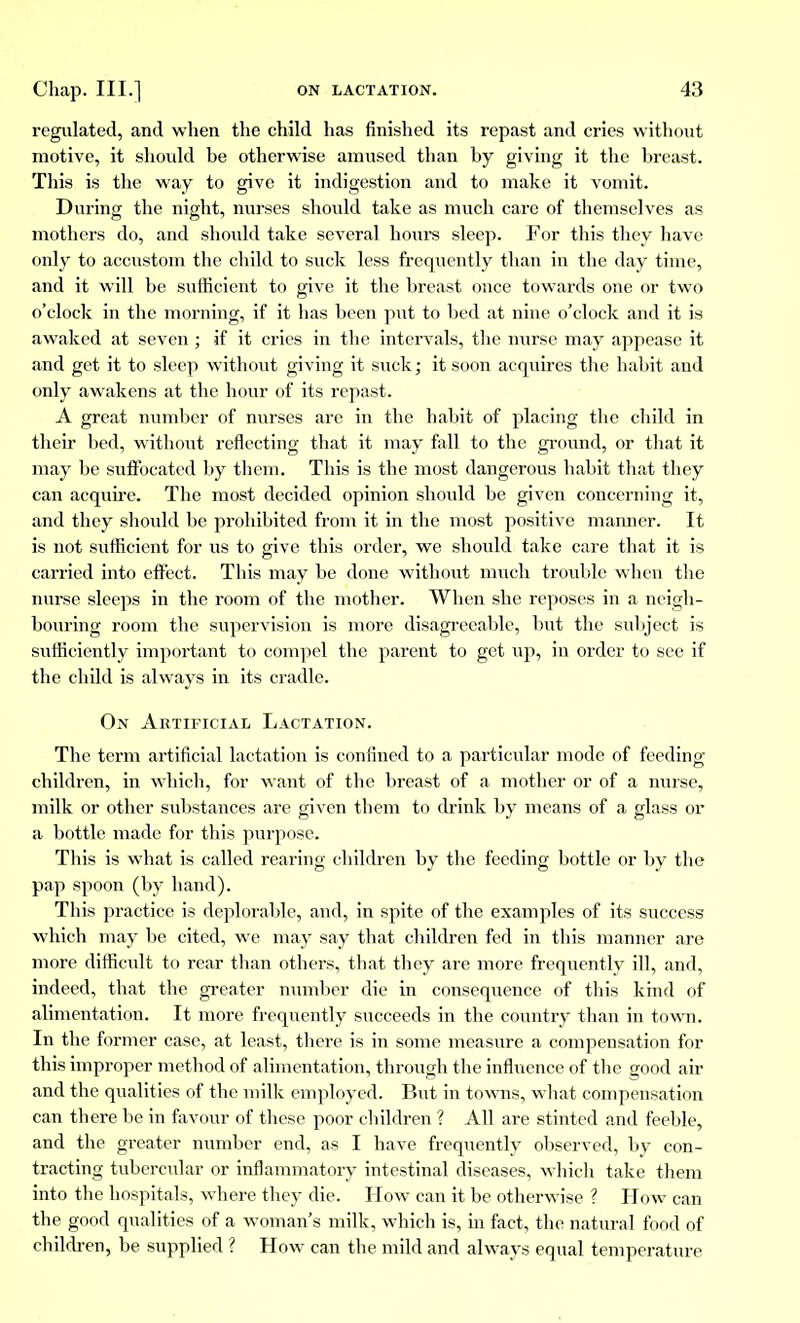 regulated, and when the child has finished its repast and cries without motive, it should he otherwise amused than hy giving it the hreast. This is the way to give it indigestion and to make it vomit. During the night, nurses should take as much care of themselves as mothers do, and should take several hours sleep. For this they have only to accustom the child to suck less frequently than in the day time, and it will be sufficient to give it the breast once towards one or two o'clock in the morning, if it has been put to bed at nine o'clock and it is awaked at seven ; if it cries in the intervals, the nurse may appease it and get it to sleep without giving it suck; it soon acquires the habit and only awakens at the hour of its repast. A great number of nurses are in the habit of placing the child in their bed, without reflecting that it may fall to the ground, or that it may be suffocated by them. This is the most dangerous habit that they can acquire. The most decided opinion should be given concerning it, and they should be prohibited from it in the most positive manner. It is not sufficient for us to give this order, we should take care that it is carried into effect. This may be done without much trouble when the nurse sleeps in the room of the mother. When she reposes in a neigh- bouring room the supervision is more disagreeable, but the subject is sufficiently important to compel the parent to get up, in order to see if the child is always in its cradle. On Artificial Lactation. The term artificial lactation is confined to a particular mode of feeding children, in which, for wrant of the breast of a mother or of a nurse, milk or other substances are given them to drink by means of a glass or a bottle made for this purpose. This is what is called rearing children by the feeding bottle or by the pap spoon (by hand). This practice is deplorable, and, in spite of the examples of its success which may be cited, we may say that children fed in this manner are more difficult to rear than others, that they are more frequently ill, and, indeed, that the greater number die in consequence of this kind of alimentation. It more frequently succeeds in the country than in town. In the former case, at least, there is in some measure a compensation for this improper method of alimentation, through the influence of the good air and the qualities of the milk employed. But in towns, what compensation can there be in favour of these poor children ? All are stinted and feeble, and the greater number end, as I have frequently observed, by con- tracting tubercular or inflammatory intestinal diseases, which take them into the hospitals, where they die. How can it be otherwise ? How can the good qualities of a woman's milk, which is, in fact, the natural food of children, be supplied ? How can the mild and always equal temperature