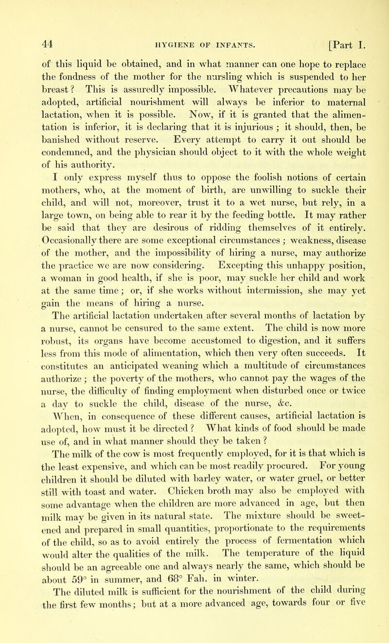 of this liquid be obtained, and in what manner can one hope to replace the fondness of the mother for the nursling which is suspended to her breast ? This is assuredly impossible. Whatever precautions may be adopted, artificial nourishment will always be inferior to maternal lactation, when it is possible. Now, if it is granted that the alimen- tation is inferior, it is declaring that it is injurious ; it should, then, be banished without reserve. Every attempt to carry it out should be condemned, and the physician should object to it with the whole weight of his authority. I only express myself thus to oppose the foolish notions of certain mothers, who, at the moment of birth, are unwilling to suckle their child, and will not, moreover, trust it to a wet nurse, but rely, in a large town, on being able to rear it by the feeding bottle. It may rather be said that they are desirous of ridding themselves of it entirely. Occasionally there are some exceptional circumstances ; weakness, disease of the mother, and the impossibility of hiring a nurse, may authorize the practice we are now considering. Excepting this unhappy position, a woman in good health, if she is poor, may suckle her child and work at the same time ; or, if she works without intermission, she may yet gain the means of hiring a nurse. The artificial lactation undertaken after several months of lactation by a nurse, cannot be censured to the same extent. The child is now more robust, its organs have become accustomed to digestion, and it suffers less from this mode of alimentation, which then very often succeeds. It constitutes an anticipated weaning which a multitude of circumstances authorize ; the poverty of the mothers, who cannot pay the wages of the nurse, the difficulty of finding employment when disturbed once or twice a day to suckle the child, disease of the nurse, &c. When, in consequence of these different causes, artificial lactation is adopted, how must it be directed ? What kinds of food should be made use of, and in what manner should they be taken ? The milk of the cow is most frequently employed, for it is that which is the least expensive, and which can be most readily procured. For young children it should be diluted with barley water, or water gruel, or better still with toast and water. Chicken broth may also be employed with some advantage when the children are more advanced in age, but then milk may be given in its natural state. The mixture should be sweet- ened and prepared in small quantities, proportionate to the requirements of the child, so as to avoid entirely the process of fermentation which would alter the qualities of the milk. The temperature of the liquid should be an agreeable one and always nearly the same, which should be about 59° in summer, and 68° Fah. in winter. The diluted milk is sufficient for the nourishment of the child during the first few months ; but at a more advanced age, towards four or five