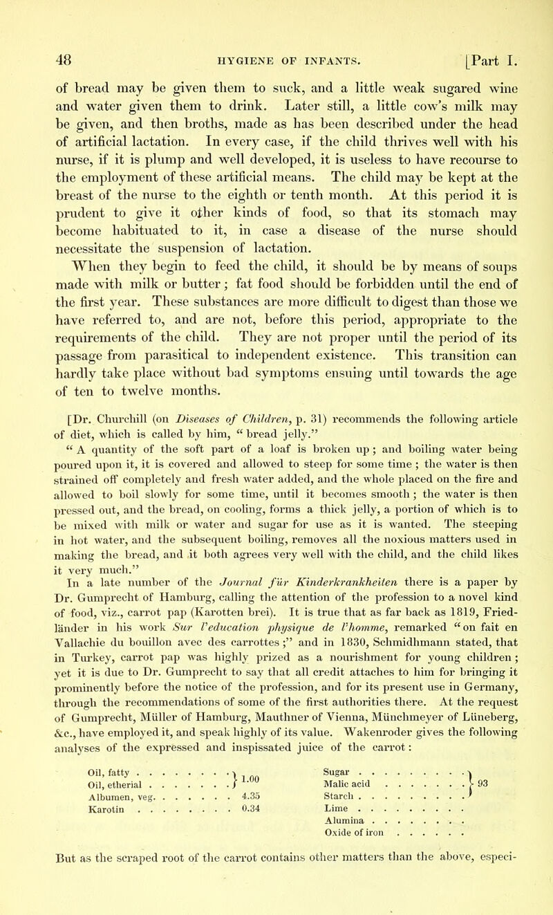 of bread may be given them to suck, and a little weak sugared wine and water given them to drink. Later still, a little cow's milk may be given, and then broths, made as has been described under the head of artificial lactation. In every case, if the child thrives well with his nurse, if it is plump and well developed, it is useless to have recourse to the employment of these artificial means. The child may be kept at the breast of the nurse to the eighth or tenth month. At this period it is prudent to give it other kinds of food, so that its stomach may become habituated to it, in case a disease of the nurse should necessitate the suspension of lactation. When they begin to feed the child, it should be by means of soups made with milk or butter ; fat food should be forbidden until the end of the first year. These substances are more difficult to digest than those we have referred to, and are not, before this period, appropriate to the requirements of the child. They are not proper until the period of its passage from parasitical to independent existence. This transition can hardly take place without bad symptoms ensuing until towards the age of ten to twelve months. [Dr. Churchill (on Diseases of Children, p. 31) recommends the following article of diet, which is called by him,  bread jelly.  A quantity of the soft part of a loaf is broken up ; and boiling water being poured upon it, it is covered and allowed to steep for some time ; the water is then strained off completely and fresh water added, and the whole placed on the fire and allowed to boil slowly for some time, until it becomes smooth ; the water is then pressed out, and the bread, on cooling, forms a thick jelly, a portion of which is to be mixed with milk or water and sugar for use as it is wanted. The steeping in hot water, and the subsequent boiling, removes all the noxious matters used in making the bread, and it both agrees very well with the child, and the child likes it very much. In a late number of the Journal fur Kinderkrankheiten there is a paper by Dr. Gumprecht of Hamburg, calling the attention of the profession to a novel kind of food, viz., carrot pap (Karotten brei). It is true that as far back as 1819, Fried- lander in his work Sur l'éducation physique de l'homme, remarked on fait en Vallachie du bouillon avec des carrottes ; and in 1830, Schmidhmann stated, that in Turkey, carrot pap was highly prized as a nourishment for young children ; yet it is due to Dr. Gumprecht to say that all credit attaches to him for bringing it prominently before the notice of the profession, and for its present use in Germany, through the recommendations of some of the first authorities there. At the request of Gumprecht, Miiller of Hamburg, Mauthner of Vienna, Miinchmeyer of Liineberg, &c, have employed it, and speak highly of its value. Wakenroder gives the following analyses of the expressed and inspissated juice of the carrot : Oil, fatty ■> Sugar ^ Oil, etherial /  Malic acid \ 93 Albumen, veg 4.35 Starch ' Karotin 0.34 Lime Alumina Oxide of iron But as the scraped root of the carrot contains other matters than the above, especi-