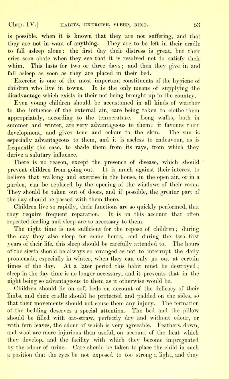 is possible, when it is known that they are not suffering, and that they are not in want of anything. They are to be left in their cradle to fall asleep alone : the first day their distress is great, but their cries soon abate when they see that it is resolved not to satisfy their whim. This lasts for two or three days; and then they give in and fall asleep as soon as they are placed in their bed. Exercise is one of the most important constituents of the hygiene of children who live in towns. It is the only means of supplying the disadvantage which exists in their not being brought up in the country. Even young children should be accustomed in all kinds of weather to the influence of the external air, care being taken to clothe them appropriately, according to the temperature. Long walks, both in summer and winter, are very advantageous to them: it favours their development, and gives tone and colour to the skin. The sun is especially advantageous to them, and it is useless to endeavour, as is frequently the case, to shade them from its rays, from which they derive a salutary influence. There is no reason, except the presence of disease, which should prevent children from going out. It is much against their interest to believe that walking and exercise in the house, in the open air, or in a garden, can be replaced by the opening of the windows of their room. They should be taken out of doors, and if possible, the greater part of the day should be passed with them there. Children live so rapidly, their functions are so quickly performed, that they require frequent reparation. It is on this account that often repeated feeding and sleep are so necessary to them. The night time is not sufficient for the repose of children ; during the day they also sleep for some hours, and during the two first j-ears of their life, this sleep should be carefully attended to. The hours of the siesta should be always so arranged as not to interrupt the daily promenade, especially in winter, when they can only go out at certain times of the day. At a later period this habit must be destroyed ; sleep in the day time is no longer necessary, and it prevents that in the night being so advantageous to them as it otherwise would be. Children should lie on soft beds on account of the delicacy of their limbs, and their cradle should be protected and padded on the sides, so that their movements should not cause them any injury. The formation of the bedding deserves a special attention. The bed and the pillow should be filled with oat-straw, perfectly dry and without odour, or with fern leaves, the odour of which is very agreeable. Feathers, down, and wool are more injurious than useful, on account of the heat which they develop, and the facility with which they become impregnated by the odour of urine. Care should be taken to place the child in such a position that the eyes be not exposed to too strong a light, and they