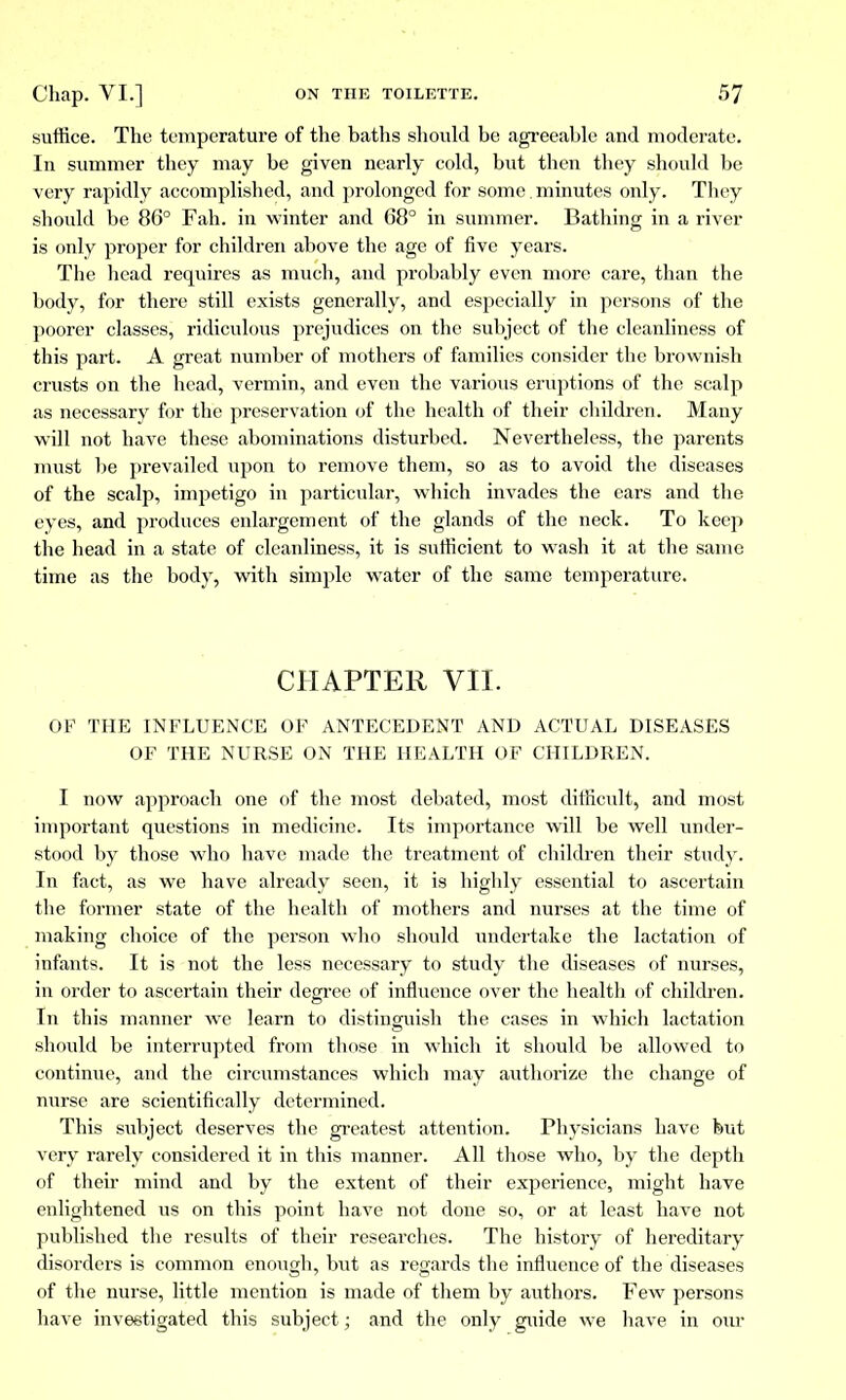 suffice. The temperature of the baths should be agreeable and moderate. In summer they may be given nearly cold, but then they should be very rapidly accomplished, and prolonged for some , minutes only. Tliey should be 86° Fah. in winter and 68° in summer. Bathing in a river is only proper for children above the age of five years. The head requires as much, and probably even more care, than the body, for there still exists generally, and especially in persons of the poorer classes, ridiculous prejudices on the subject of the cleanliness of this part. A great number of mothers of families consider the brownish crusts on the head, vermin, and even the various eruptions of the scalp as necessary for the preservation of the health of their children. Many will not have these abominations disturbed. Nevertheless, the parents must be prevailed upon to remove them, so as to avoid the diseases of the scalp, impetigo in particular, which invades the ears and the eyes, and produces enlargement of the glands of the neck. To keep the head in a state of cleanliness, it is sufficient to wash it at the same time as the body, with simple water of the same temperature. CHAPTER VII. OF THE INFLUENCE OF ANTECEDENT AND ACTUAL DISEASES OF THE NURSE ON THE HEALTH OF CHILDREN. I now approach one of the most debated, most difficult, and most important questions in medicine. Its importance will be well under- stood by those who have made the treatment of children their study. In fact, as we have already seen, it is highly essential to ascertain the former state of the health of mothers and nurses at the time of making choice of the person who should undertake the lactation of infants. It is not the less necessary to study the diseases of nurses, in order to ascertain their degree of influence over the health of children. In this manner we learn to distinguish the cases in which lactation should be interrupted from those in which it should be allowed to continue, and the circumstances which may authorize the change of nurse are scientifically determined. This subject deserves the greatest attention. Physicians have but very rarely considered it in this manner. All those who, by the depth of their mind and by the extent of their experience, might have enlightened us on this point have not done so, or at least have not published the results of their researches. The history of hereditary disorders is common enough, but as regards the influence of the diseases of the nurse, little mention is made of them by authors. Few persons have investigated this subject ; and the only guide we have in our