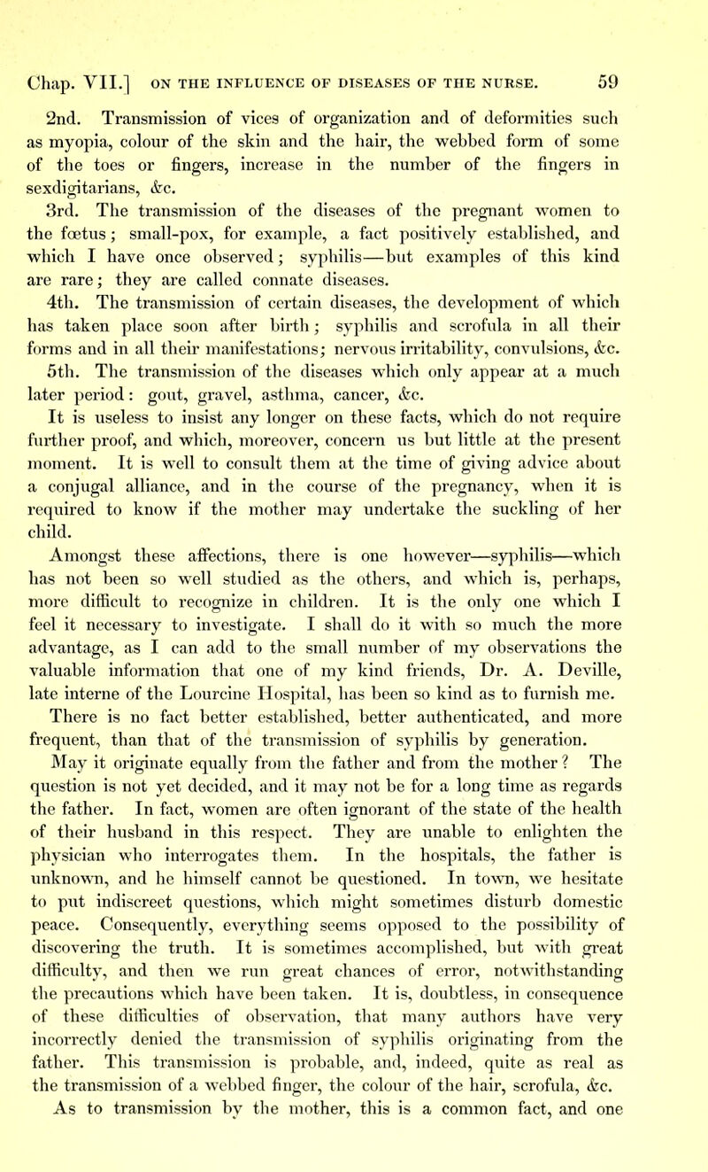 2nd. Transmission of vices of organization and of deformities such as myopia, colour of the skin and the hair, the wehbed form of some of the toes or fingers, increase in the number of the fingers in sexdigitarians, etc. 3rd. The transmission of the diseases of the pregnant women to the fœtus ; small-pox, for example, a fact positively established, and which I have once observed ; syphilis—but examples of this kind are rare; they are called connate diseases. 4th. The transmission of certain diseases, the development of which has taken place soon after birth ; syphilis and scrofula in all their forms and in all their manifestations ; nervous irritability, convulsions, &c. 5th. The transmission of the diseases which only appear at a much later period : gout, gravel, asthma, cancer, &c. It is useless to insist any longer on these facts, which do not require further proof, and which, moreover, concern us but little at the present moment. It is well to consult them at the time of giving advice about a conjugal alliance, and in the course of the pregnancy, when it is required to know if the mother may undertake the suckling of her child. Amongst these affections, there is one however—syphilis—which has not been so well studied as the others, and which is, perhaps, more difficult to recognize in children. It is the only one which I feel it necessary to investigate. I shall do it with so much the more advantage, as I can add to the small number of my observations the valuable information that one of my kind friends, Dr. A. Deville, late interne of the Lourcine Hospital, has been so kind as to furnish me. There is no fact better established, better authenticated, and more frequent, than that of the transmission of syphilis by generation. May it originate equally from the father and from the mother ? The question is not yet decided, and it may not be for a long time as regards the father. In fact, women are often ignorant of the state of the health of their husband in this respect. They are unable to enlighten the physician who interrogates them. In the hospitals, the father is unknown, and he himself cannot be questioned. In town, we hesitate to put indiscreet questions, which might sometimes disturb domestic peace. Consequently, everything seems opposed to the possibility of discovering the truth. It is sometimes accomplished, but with great difficulty, and then we run great chances of error, notwithstanding the precautions which have been taken. It is, doubtless, in consequence of these difficulties of observation, that many authors have very incorrectly denied the transmission of syphilis originating from the father. This transmission is probable, and, indeed, quite as real as the transmission of a webbed finger, the colour of the hair, scrofula, &c. As to transmission by the mother, this is a common fact, and one