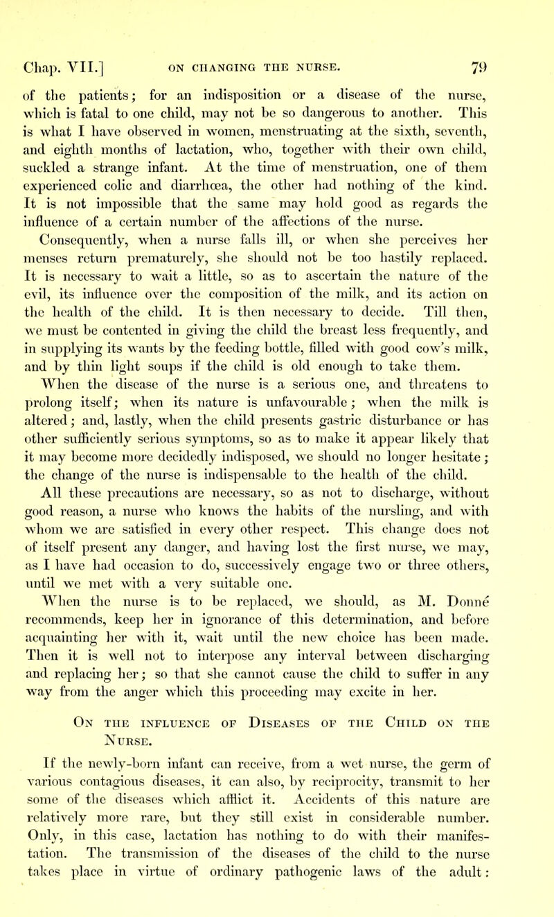 of the patients ; for an indisposition or a disease of the nnrse, which is fatal to one child, may not he so dangerous to another. This is what I have ohserved in women, menstruating at the sixth, seventh, and eighth months of lactation, who, together with their own child, suckled a strange infant. At the time of menstruation, one of them experienced colic and diarrhoea, the other had nothing of the kind. It is not impossible that the same may hold good as regards the influence of a certain number of the affections of the nurse. Consequently, when a nurse falls ill, or when she perceives her menses return prematurely, she should not be too hastily replaced. It is necessary to wait a little, so as to ascertain the nature of the evil, its influence over the composition of the milk, and its action on the health of the child. It is then necessary to decide. Till then, we must be contented in giving the child the breast less frequently, and in supplying its wants by the feeding bottle, filled with good cow's milk, and by thin light soups if the child is old enough to take them. When the disease of the nurse is a serious one, and threatens to prolong itself ; when its nature is unfavourable ; when the milk is altered ; and, lastly, when the child presents gastric disturbance or has other sufficiently serious symptoms, so as to make it appear likely that it may become more decidedly indisposed, we should no longer hesitate ; the change of the nurse is indispensable to the health of the child. All these precautions are necessary, so as not to discharge, without good reason, a nurse who knows the habits of the nursling, and with whom we are satisfied in every other respect. This change does not of itself present any danger, and having lost the first nurse, we may, as I have had occasion to do, successively engage two or three others, until we met with a very suitable one. AVlien the nurse is to be replaced, we should, as M. Donné recommends, keep her in ignorance of this determination, and before acquainting her with it, wait until the new choice has been made. Then it is well not to interpose any interval between discharging and replacing her; so that she cannot cause the child to suffer in any way from the anger which this proceeding may excite in her. On the influence of Diseases of the Child on the Nurse. If the newly-born infant can receive, from a wet nurse, the germ of various contagious diseases, it can also, by reciprocity, transmit to her some of the diseases which afflict it. Accidents of this nature are relatively more rare, but they still exist in considerable number. Only, in this case, lactation has nothing to do with their manifes- tation. The transmission of the diseases of the child to the nurse takes place in virtue of ordinary pathogenic laws of the adult :