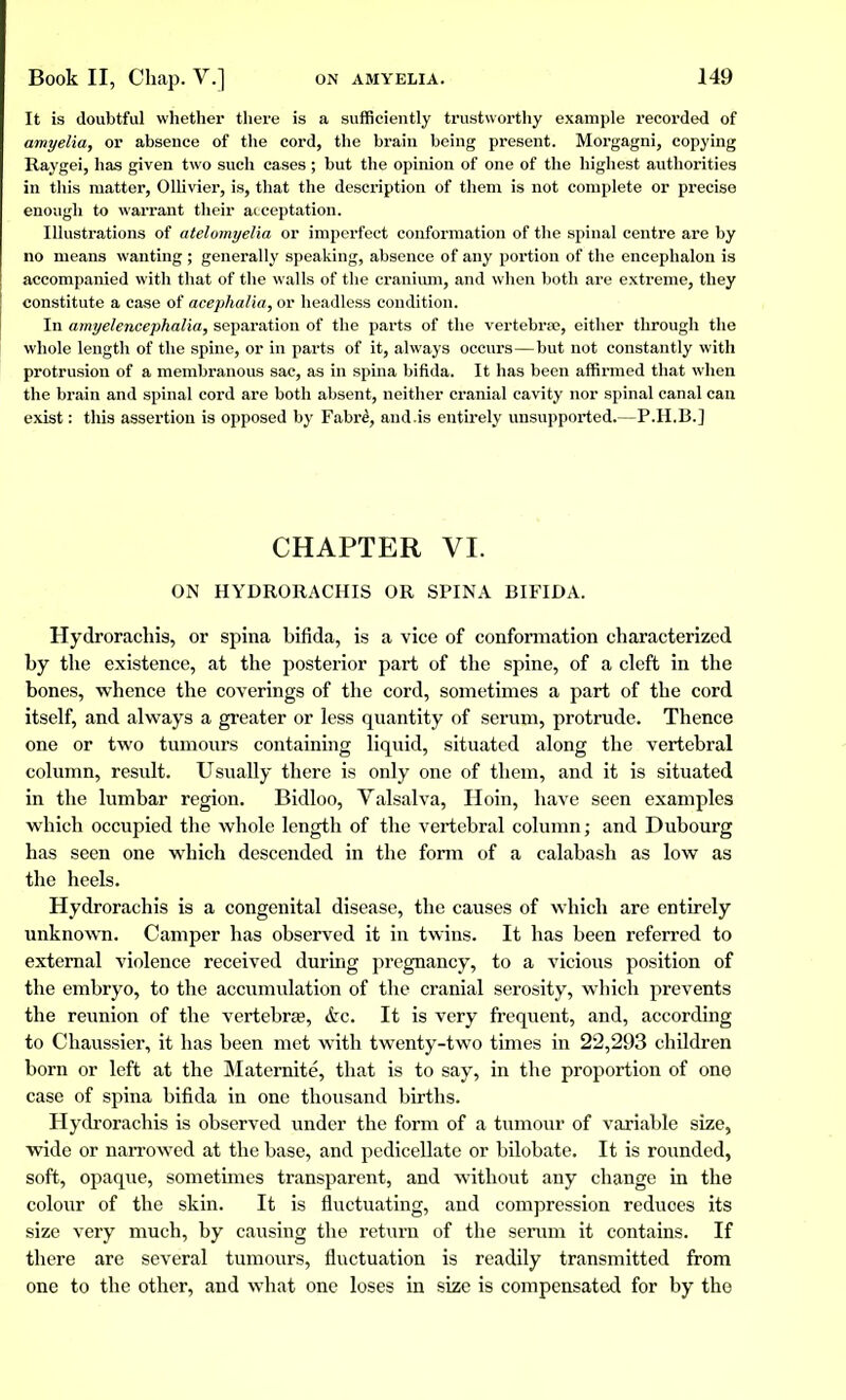 It is doubtful whether there is a sufficiently trustworthy example recorded of amyelia, or absence of the cord, the brain being present. Morgagni, copying Raygei, has given two such cases ; but the opinion of one of the highest authorities in this matter, Ollivier, is, that the description of them is not complete or preciso enough to warrant their acceptation. Illustrations of atelomyelia or imperfect conformation of the spinal centre are by no means wanting ; generally speaking, absence of any portion of the encephalon is accompanied with that of the walls of the cranium, and when both are extreme, they constitute a case of acephalia, or headless condition. In amyelencephalia, separation of the parts of the vertébrée, either through the whole length of the spine, or in parts of it, always occurs—but not constantly with protrusion of a membranous sac, as in spina bifida. It has been affirmed that when the brain and spinal cord are both absent, neither cranial cavity nor spinal canal can exist : this assertion is opposed by Fabrê, and .is entirely unsupported.—P.H.B.] CHAPTER VI. ON HYDRORACHIS OR SPINA BIFIDA. Hydrorachis, or spina bifida, is a vice of conformation characterized by the existence, at the posterior part of the spine, of a cleft in the bones, whence the coverings of the cord, sometimes a part of the cord itself, and always a greater or less quantity of serum, protrude. Thence one or two tumours containing liquid, situated along the vertebral column, result. Usually there is only one of them, and it is situated in the lumbar region. Bidloo, Valsalva, Hoin, have seen examples which occupied the whole length of the vertebral column; and Dubourg has seen one which descended in the form of a calabash as low as the heels. Hydrorachis is a congenital disease, the causes of which are entirely unknown. Camper has observed it in twins. It has been referred to external violence received during pregnancy, to a vicious position of the embryo, to the accumulation of the cranial serosity, which prevents the reunion of the vertebra?, &c. It is very frequent, and, according to Chaussier, it has been met with twenty-twTo times in 22,293 children born or left at the Maternité, that is to say, in the proportion of one case of spina bifida in one thousand births. Hydrorachis is observed under the form of a tumour of variable size, wide or narrowed at the base, and pedicellate or bilobate. It is rounded, soft, opaque, sometimes transparent, and without any change in the colour of the skin. It is fluctuating, and compression reduces its size very much, by causing the return of the serum it contains. If there are several tumours, fluctuation is readily transmitted from one to the other, and what one loses in size is compensated for by the