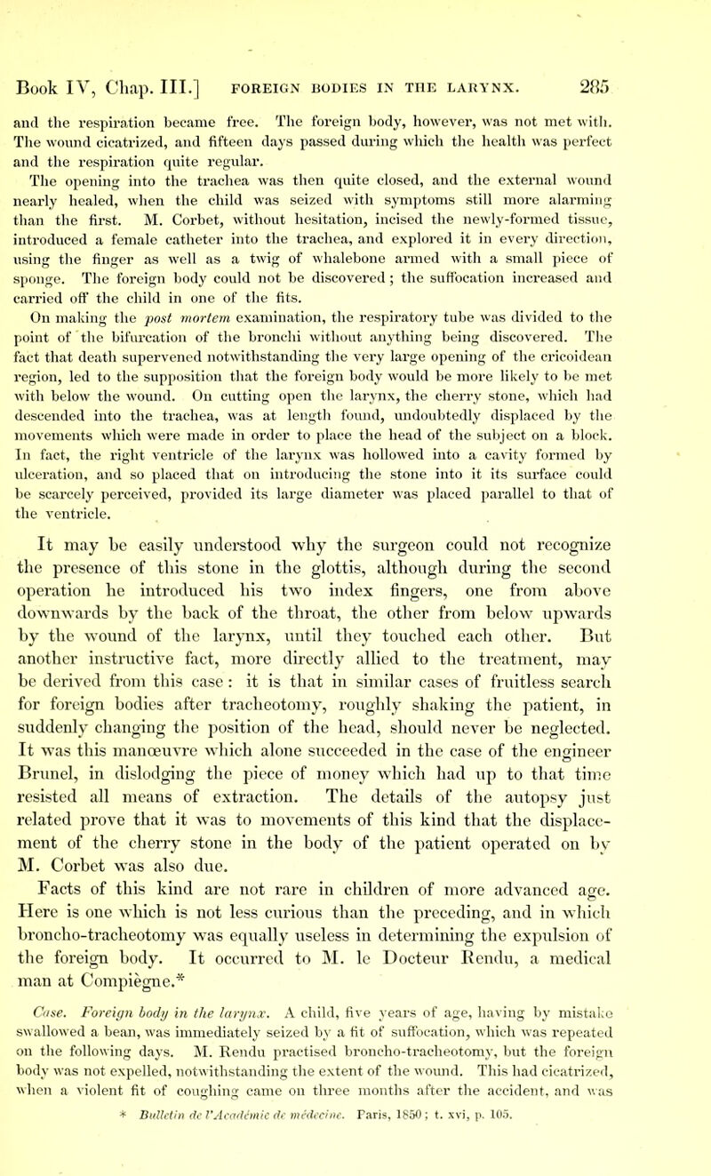 and the respiration became free. The foreign body, however, was not met with. The wound cicatrized, and fifteen days passed during which the health was perfect and the respiration quite regular. The opening into the trachea was then quite closed, and the external wound nearly healed, when the child was seized with symptoms still more alarming than the first. M. Corbet, without hesitation, incised the newly-formed tissue, introduced a female catheter into the trachea, and explored it in every direction, using the finger as well as a twig of whalebone armed with a small piece of sponge. The foreign body could not be discovered ; the suffocation increased and carried off the child in one of the fits. On making the post mortem examination, the respiratory tube was divided to the point of the bifurcation of the bronchi without anything being discovered. The fact that death supervened notwithstanding the very large opening of the cricoidean region, led to the supposition that the foreign body would be more likely to be met with below the wound. On cutting open the larynx, the cherry stone, which had descended into the trachea, was at length found, undoubtedly displaced by the movements which were made in order to place the head of the subject on a block. In fact, the right ventricle of the larynx was hollowed into a cavity formed by ulceration, and so placed that on introducing the stone into it its surface could be scarcely perceived, provided its large diameter was placed parallel to that of the ventricle. It may be easily understood why the surgeon could not recognize the presence of this stone in the glottis, although during the second operation he introduced his two index fingers, one from above downwards by the back of the throat, the other from below upwards by the wound of the larynx, until they touched each other. But another instructive fact, more directly allied to the treatment, may be derived from this case : it is that in similar cases of fruitless search for foreign bodies after tracheotomy, roughly shaking the patient, in suddenly changing the position of the head, should never be neglected. It was this manoeuvre which alone succeeded in the case of the engineer Brunei, in dislodging the piece of money which had up to that time resisted all means of extraction. The details of the autopsy just related prove that it was to movements of this kind that the displace- ment of the cherry stone in the body of the patient operated on by M. Corbet was also due. Facts of this kind are not rare in children of more advanced age. Here is one which is not less curious than the preceding, and in which broncho-tracheotomy was equally useless in determining the expulsion of the foreign body. It occurred to M. le Docteur Rendu, a medical man at Compiègne.* Cose. Foreign body in the larynx. A child, five years of age, having by mistake swallowed a bean, was immediately seized by a fit of suffocation, which was repeated on the following days. M. Rendu practised broncho-tracheotomy, but the foreign body was not expelled, notwithstanding the extent of the wound. This had cicatrized, when a violent fit of coughing came on three months after the accident, and was * Bulletin de l'Académie de médecine. Paris, 1850 ; t. xvi, p. 105.