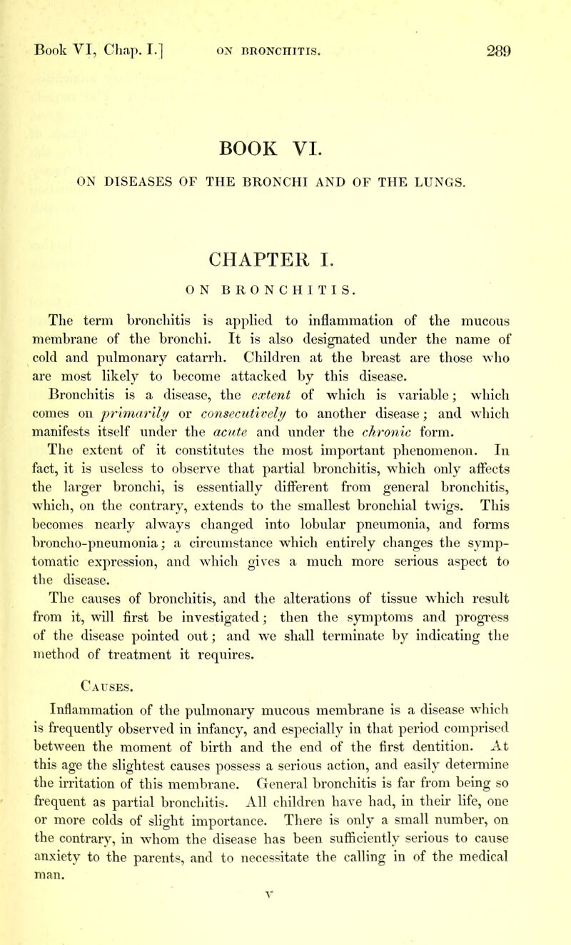 BOOK VI. ON DISEASES OF THE BRONCHI AND OF THE LUNGS. CHAPTER I. ON BRONCHITIS. The term bronchitis is applied to inflammation of the mucous membrane of the bronchi. It is also designated under the name of cold and pulmonary catarrh. Children at the breast are those who are most likely to become attacked by this disease. Bronchitis is a disease, the extent of which is variable ; which comes on primarily or consecutively to another disease ; and which manifests itself under the acute and under the chronic form. The extent of it constitutes the most important phenomenon. In fact, it is useless to observe that partial bronchitis, which only affects the larger bronchi, is essentially different from general bronchitis, which, on the contrary, extends to the smallest bronchial twigs. This becomes nearly always changed into lobular pneumonia, and forms broncho-pneumonia; a circumstance which entirely changes the symp- tomatic expression, and which gives a much more serious aspect to the disease. The causes of bronchitis, and the alterations of tissue which result from it, will first be investigated ; then the symptoms and progress of the disease pointed out ; and we shall terminate by indicating the method of treatment it requires. Causes. Inflammation of the pulmonary mucous membrane is a disease which is frequently observed in infancy, and especially in that period comprised between the moment of birth and the end of the first dentition. At this age the slightest causes possess a serious action, and easily determine the irritation of this membrane. General bronchitis is far from being so frequent as partial bronchitis. All children have had, in their life, one or more colds of slight importance. There is only a small number, on the contrary, in whom the disease has been sufficiently serious to cause anxiety to the parents, and to necessitate the calling in of the medical man. v