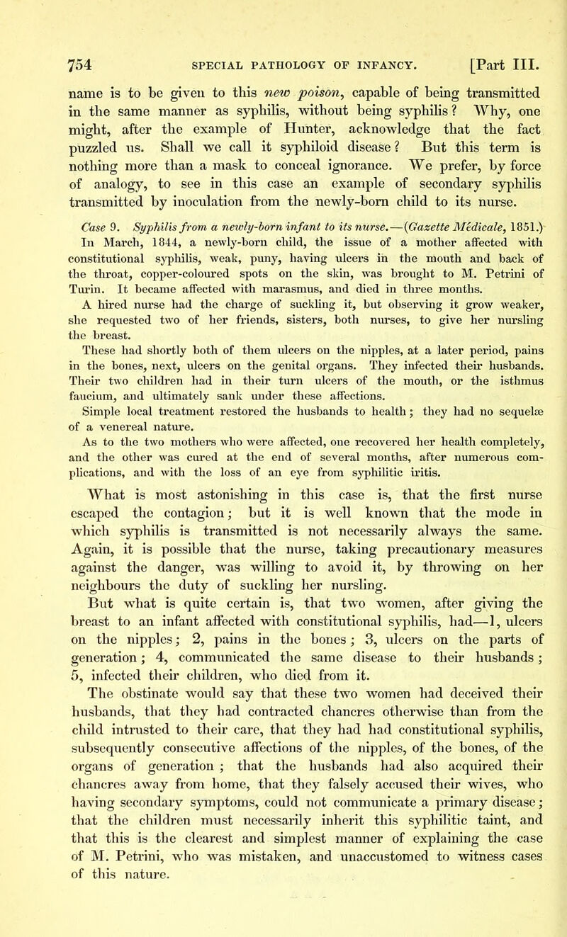 name is to be given to this new poison, capable of being transmitted in the same manner as syphilis, without being syphilis ? Why, one might, after the example of Hunter, acknowledge that the fact puzzled us. Shall we call it syphiloid disease? But this term is nothing more than a mask to conceal ignorance. We prefer, by force of analogy, to see in this case an example of secondary syphilis transmitted by inoculation from the newly-born child to its nurse. Case 9. Syphilis from a newly-born infant to its nurse.—(Gazette Médicale, 1851.) In March, 1844, a newly-born child, the issue of a mother affected with constitutional syphilis, weak, puny, having ulcers in the mouth and back of the throat, copper-coloured spots on the skin, was brought to M. Petrini of Turin. It became affected with marasmus, and died in three months. A hired nurse had the charge of suckling it, but observing it grow weaker, she requested two of her friends, sisters, both nurses, to give her nursling the breast. These had shortly both of them ulcers on the nipples, at a later period, pains in the bones, next, ulcers on the genital organs. They infected their husbands. Their two children had in their turn ulcers of the mouth, or the isthmus faucium, and ultimately sank under these affections. Simple local treatment restored the husbands to health; they had no sequelae of a venereal nature. As to the two mothers who were affected, one recovered her health completely, and the other was cured at the end of several months, after numerous com- plications, and with the loss of an eye from syphilitic iritis. What is most astonishing in this case is, that the first nurse escaped the contagion ; but it is well known that the mode in which syphilis is transmitted is not necessarily always the same. Again, it is possible that the nurse, taking precautionary measures against the danger, was willing to avoid it, by throwing on her neighbours the duty of suckling her nursling. But what is quite certain is, that two women, after giving the breast to an infant affected with constitutional syphilis, had—1, ulcers on the nipples ; 2, pains in the bones ; 3, idcers on the parts of generation ; 4, communicated the same disease to their husbands ; 5, infected their children, who died from it. The obstinate would say that these two women had deceived their husbands, that they had contracted chancres otherwise than from the child intrusted to their care, that they had had constitutional syphilis, subsequently consecutive affections of the nipples, of the bones, of the organs of generation ; that the husbands had also acquired their chancres away from home, that they falsely accused their wives, who having secondary symptoms, could not communicate a primary disease ; that the children must necessarily inherit this syphilitic taint, and that this is the clearest and simplest manner of explaining the case of M. Petrini, who was mistaken, and unaccustomed to witness cases of this nature.