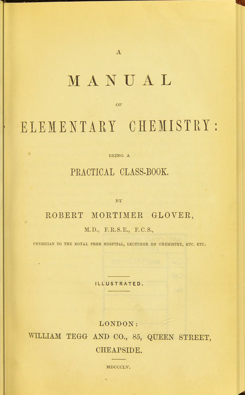 A MANUAL OF ELEIENTAET CHEMISTRY: BEING A PEACTICAL CLASS-BOOK. BY EGBERT MORTIMER GLOVER, M.D., r.R.S.E., F.C.S., PHrsICIAN TO THE KOTAL FEEE HOSPITAL, LECTDKEK ON CHEMISTRY, ETC. ETC. ILLUSTRATED. LONDON: WILLIAM TEGa AND CO., 85, QUEEN STREET, CHEAPSIDE. MDCCCLV.