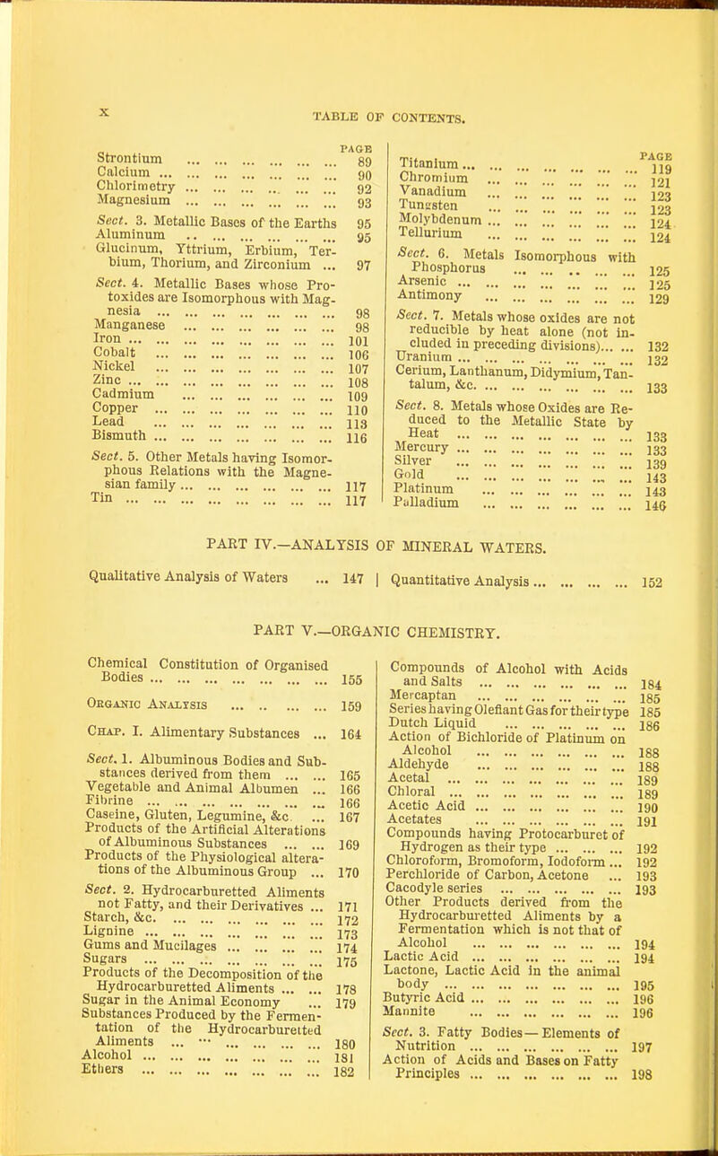 Strontium Calcium ... Chlorimetry Magnesium PAGB . 89 . 90 92 , 93 Sect. 3. Metallic Bases of the Earths 95 Aluminum 95 Glucinum, Yttrium, Erbium, Ter- bium, Thorium, and Zirconium ... 97 Sect. 4. Metallic Bases whose Pro- toxides are Isomorphous with Mag- nesia 9g Manganese ..' 98 Iron 101 Cobalt 106 Nickel 107 Zinc 108 Cadmium 109 Copper 110 Lead 113 Bismuth 116 Sect. 5. Other Metals having Isomor- phous Relations with the Magne- sian family II7 Tin 117 Titanium Chromium Vanadium \ TunL'sten ... Molybdenum Tellurium \\\ \\ \''^ Sect. 6. Metals Isomorphous with Phosphorus Arsenic \ Antimony \\\ Sect. 7. Metals whose oxides are not reducible by heat alone (not in- cluded in preceding divisions) Uranium Cerium, Lanthanum, Didymiumj'Tan- talum, &c Sect. 8. Metals whose Oxides are Re- duced to the Metallic State by Heat Mercury |jj Silver Gold w Platinum Palladium  PAGE . 119 . 121 . 123 . 123 . 124 , 124 125 125 129 132 132 133 133 133 139 143 143 m PART IV.—ANALYSIS OF MINERAL WATERS. QuaUtative Analysis of Waters ... 147 | Quantitative Analysis ... 152 PART v.—ORGANIC CHEMISTRY. Chemical Constitution of Organised Bodies I55 Oeganic Anaxtsis 159 Chap. I. Alimentary Substances ... 164 iSecit. 1. Albuminous Bodies and Sub- stances derived fi'om them 165 Vegetable and Animal Albumen ... 166 Filirine „ 166 Caseine, Gluten, Legumine, &o ... 167 Products of the Artificial Alterations of Albuminous Substances 169 Products of the Physiological altera- tions of the Albuminous Group ... 170 Sect. 2. Hydrocarburetted Aliments not Fatty, and their Derivatives ... 171 Starch, &c 172 Lignine .' [[[ 173 Gums and Mucilages 174 Sugars  175 Products of the Decomposition of the Hydrocarburetted Aliments 178 Sugar in the Animal Economy ... 179 Substances Produced by the Fermen- tation of the Hydrocarburetted Aliments ... ••• 180 Alcohol 181 Etbers .' 182 Compounds of Alcohol with Acids and Salts 134 Mevcaptan 185 Series having Oleflant Gas for their type 185 Dutch Liquid ise Action of Bichloride of Platinum on Alcohol 188 Aldehyde 188 Acetal 189 Chloral igg Acetic Acid igo Acetates 191 Compounds having Protocarburet of Hydrogen as their type 192 Chloroform, Bromoform, lodofonn ... 192 Percliloride of Carbon, Acetone ... 193 Cacodyle series 193 Other Products derived from the Hydrocarburetted Aliments by a Fermentation which is not that of Alcohol 194 Lactic Acid 194 Lactone, Lactic Acid in the animal body 195 Butyric Acid 196 Mannite 195 Sect. 3. Fatty Bodies—Elements of Nutrition 197 Action of Acids and Bases on Fatty Principles 198