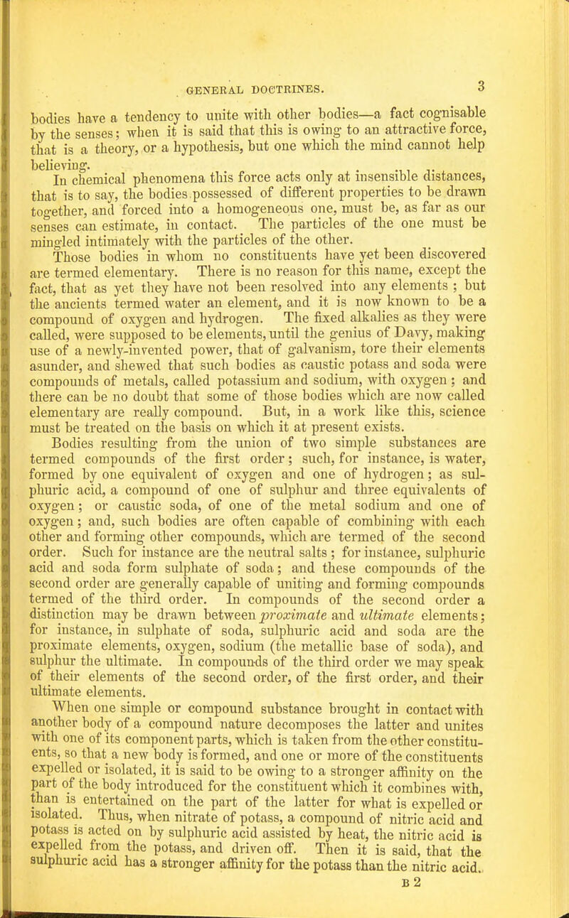 bodies have a tendency to unite with other bodies—a fact cognisable by the senses; when it is said that this is owing to an attractive force, that is a theory, or a hypothesis, but one which the mmd cannot help believing. In chemical phenomena this force acts only at insensible distances, that is to say, the bodies .possessed of different properties to be drawn too-ether, and forced into a homogeneous one, must be, as far as our senses can estimate, in contact. The particles of the one must be mingled intimately with the particles of the other. Those bodies in whom no constituents have yet been discovered are termed elementary. There is no reason for tliis name, except the fact, that as yet they have not been resolved into any elements ; but the ancients termed water an element, and it is now known to be a compound of oxygen and hydrogen. The fixed alkalies as they were called, were supposed to be elements, until the genius of Davy, making use of a newly-invented power, that of galvanism, tore their elements asunder, and shewed that such bodies as caustic potass and soda were compounds of metals, called potassium and sodium, with oxygen ; and there can be no doubt that some of those bodies which are now called elementary are really compound. But, in a work like this, science must be treated on the basis on which it at present exists. Bodies resulting from the union of two simple substances are termed compounds of the fii'st order; such, for instance, is water, formed by one equivalent of oxygen and one of hydi'ogen; as sul- phuric acid, a compound of one of sulphur and three equivalents of oxygen; or caustic soda, of one of the metal sodium and one of oxygen; and, such bodies are often capable of combining with each other and forming other compounds, which are termed of the second order. Such for instance are the neutral salts ; for instance, sulphuric acid and soda form sulphate of soda; and these compounds of the second order are generally capable of uniting and forming compounds termed of the thii'd order. In compounds of the second order a distinction maybe drawn hetween proximate ani ultimate elements; for instance, in sulphate of soda, sulphuric acid and soda are the proximate elements, oxygen, sodium (the metallic base of soda), and sulphur the ultimate. In compounds of the third order we may speak of their elements of the second order, of the first order, and their ultimate elements. When one simple or compound substance brought in contact with another body of a compound nature decomposes the latter and unites with one of its component parts, which is taken from the other constitu- ents, so that a new body is formed, and one or more of the constituents expelled or isolated, it is said to be owing to a stronger affinity on the part of the body introduced for the constituent which it combines with, than is entertained on the part of the latter for what is expelled or isolated. Thus, when nitrate of potass, a compound of nitric acid and potass IS acted on by sulphuric acid assisted by heat, the nitric acid is expelled from the potass, and driven off. Then it is said, that the sulphuric acid has a stronger affinity for the potass than the nitric acid. b2