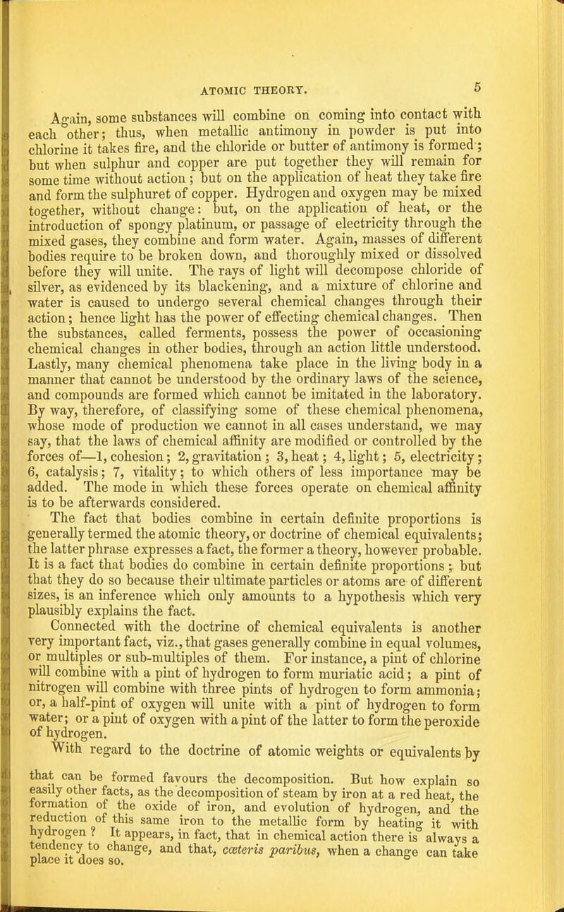 ATOMIC THEORY. 6 Again, some substances will combine on coming into contact with each other; thus, when metallic antimony in powder is put into chlorine it takes fire, and the chloride or butter of antimony is formed ; but when sulphur and copper are put together they will remain for some time Avithout action ; but on the application of heat they take fire and form the sulphuret of copper. Hydrogen and oxygen may be mixed together, without change: but, on the application of heat, or the introduction of spongy platinum, or passage of electricity through the mixed gases, they combine and form water. Again, masses of different bodies require to be broken down, and thoroughly mixed or dissolved before they will unite. The rays of light will decompose chloride of sUver, as evidenced by its blackening, and a mixture of chlorine and water is caused to undergo several chemical changes through their action; hence light has the power of effecting chemical changes. Then the substances, called ferments, possess the power of occasioning chemical changes in other bodies, through an action little understood. Lastly, many chemical phenomena take place in the living body in a manner that cannot be understood by the ordinary laws of the science, and compounds are formed which cannot be imitated in the laboratory. By way, therefore, of classifying some of these chemical phenomena, whose mode of production we cannot in all cases understand, we may say, that the laws of chemical affinity are modified or controlled by the forces of—1, cohesion; 2, gravitation ; 3, heat; 4, light; 6, electricity; 6, catalysis; 7, vitality; to which others of less importance may be added. The mode in which these forces operate on chemical affinity is to be afterwards considered. The fact that bodies combine in certain definite proportions is generally termed the atomic theory, or doctrine of chemical equivalents; the latter phrase expresses a fact, the former a theory, however probable. It is a fact that bodies do combine in certain definite proportions ; but that they do so because their ultimate particles or atoms are of different sizes, is an inference which only amounts to a hypothesis which very plausibly explains the fact. Connected with the doctrine of chemical equivalents is another very important fact, viz., that gases generally combine in equal volumes, or multiples or sub-multiples of them. For instance, a pint of chlorine will combine with a pint of hydrogen to form muriatic acid; a pint of nitrogen will combine with three pints of hydrogen to form ammonia; or, a half-pmt of oxygen will unite with a pint of hydrogen to form water; or a pint of oxygen with a pint of the latter to form the peroxide of hydrogen. With regard to the doctrine of atomic weights or equivalents by that can be formed favours the decomposition. But how explain so easily other facts, as the decomposition of steam by iron at a red heat, the formation of the oxide of iron, and evolution of hydrogen, and the reduction of this same iron to the metallic form by heating it with hydrogen ? It appears, in fact, that in chemical action there is always a tendency to change, and that, coeteris paribus, when a change can take place It does so.