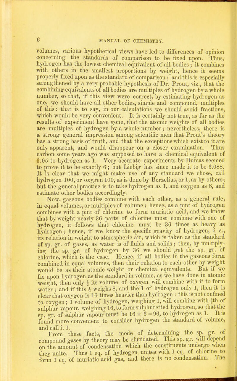 volumes, various hypothetical views have led to differences of opinion concerning- the standards of comparison to he fixed upon. Thus, hydrog-en has the lowest chemical equivalent of all bodies ; it combines with others in the smallest proportions by weight, hence it seems properly fixed upon as the standard of comparison ; and this is especially strengthened by a very probable hypothesis of Dr. Prout, viz., that the combining equivalents of aU bodies are multiples of hydrogen by a whole number, so that, if this view were correct, by estimating hydrogen as one, we should have all other bodies, simple and compound, multiples of this : that is to say, in our calculations we should avoid fractions, which would be very convenient. It is certainly not true, as far as the results of experiment have gone, that the atomic weights of all bodies are multiples of hydrogen by a whole number; nevertheless, there is a strong general impression among scientific men that Front's theory has a strong basis of truth, and that the exceptions which exist to it are only apparent, and would disappear on a closer examination. Thus carbon some years ago was supposed to have a chemical equivalent of 6.05 to hydrogen as 1. Very accurate experiments by Dumas seemed to prove it to be exactly 6; but Liebig has since made it to be 6.088. It is clear that we might make use of any standard we chose, call hydrogen 100, or oxygen 100, as is done by BerzeHus, or 1, as by others; but the general practice is to take hydrogen as 1, and oxygen as 8, and estimate other bodies accordingly. Now, gaseous bodies combine with each other, as a general rule, in equal volumes, or multiples of volume; hence, as a pint of hydi-ogen combines with a pint of chlorine to form muriatic acid, and we know that by weight nearly 36 parts of chlorine must combine with one of hydrogen, it follows that chlorine must be 36 times as heavy as hydrogen; hence, if we know the specific gravity of hydrogen, i. e., its relation in weight to atmospheric air, which is taken as the standard of sp. gr. of gases, as water is of fluids and solids; then, by multiply- ing the sp. gr. of hydrogen by 36 we should get the sp. gr. of chlorine, which is the case. Hence, if all bodies in the gaseous form combined in equal volumes, then their relation to each other by weight would be as their atomic weight or chemical equivalents. But if we fix upon hydrogen as the standard in volume, as we have done in atomic weight, then only J its volume of oxygen will combme with it to form water ; and if this'j weighs 8, and the 1 of hydrogen only 1, then it is clear that oxygen is 16 times heavier than hydrogen : this is not confined to oxygen; 1 volume of hydi'ogen, weighing 1, will combine with ith of sulphur vapour, weighing 16, to form sulphuretted hydrogen, so that the sp. gr. of sulphur vapour must be 16 x 6 = 96, to hydrogen as 1. It is found more convenient to consider hydi-ogeu the standard of volume, and call it 1. . . , ~ From these facts, the mode of determmnig the sp. gr. ot compound gases by theory may be elucidated. This sp. gr. will depend on the amount of condensation which the constituents undergo when they unite. Thus 1 eq. of hydrogen unites with 1 eq. of chlorme to form 1 eq. of muriatic acid gas, and there is no condensation. The